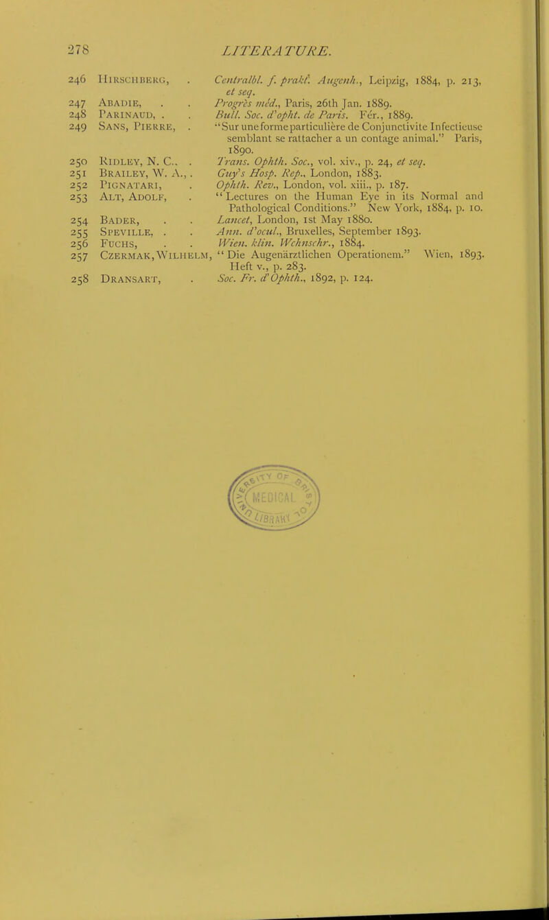 246 IIiRSCHBEKG, . Ccitlralbl. f. prakf. Augenh., Leipzij^, 1884, p. 213, et set], 247 Abadie, . . Progris med., Paris, 26lh Jnn. 1889. 248 Pakinaud, . . Bull. Soc. if opht. dc Paris. Fer., 1889. 249 Sans, Pierre, . •'SuruneformeparticulieredeConjiinctivilcInfecticusc; semblant se rattacher a un contage animal. Paris, 1890. 250 Ridley, N. C. . Trans. Ophth. Soc, vol. xiv., p. 24, el seq. 251 Brailey, W. a., . Guy's Hasp. Pep., London, 1883. 252 Pignatari, . Ophth. Pev., London, vol. xiii., p. 187. 253 Alt, Adolf, .  Lectures on the Human Eye in its Normal and Pathological Conditions. New York, 1884, p. 10. 254 Bader, . . Lancet, London, ist May 1880. 255 Si'EViLLE, . . Ann. d'ocul., Bruxelles, .September 1893. 256 FuCHS, . . IVi'en. klin. Wchnschr., 1884. 257 CZERMAK.WiLUELM, Die Augen'arztlichen Operationem. Wien, 1893. Heft v., p. 283. 258 Dransart, . Soc. Fr. d'Ophth., 1892, p. 124.