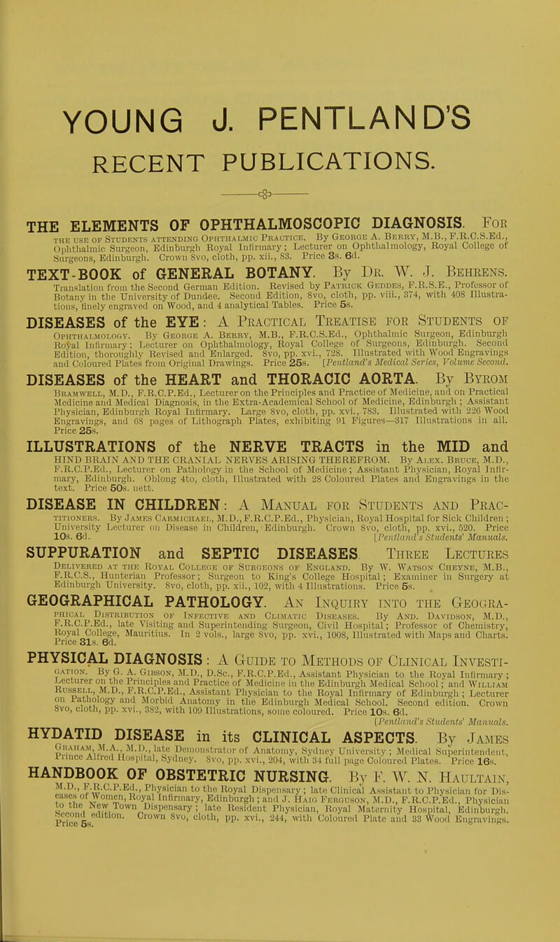 YOUNG J. PENTLAND'S RECENT PUBLICATIONS. —*— THE ELEMENTS OF OPHTHALMOSCOPIC DIAGNOSIS. Foe THE use OF Students attending Ophthalmic Practice. By George A. Berry, M.B., F.R.C.S.Ed., Ophtliaiinic Surgeon, Edinburgh Royal Iiilinnary; Lecturer on Ophtlialniology, Royal College of Surgeon.s, Edinburgh. Crown Svo, cloth, pp. xii., S3. Price 3s. 6d. TEXT-BOOK of GENERAL BOTANY. By Dr. W. J. Beheens. Translation fioiu the Second German Edition. Revised by Patrick Geddes, F.R.S.E., Professor of Botany in the University of Dundee. Second Edition, Svo, cloth, pp. viii., 374, with 408 Illustra- tions, liiiely engraved on Wood, and i analytical Tables. Price 5s. DISEASES of the EYE: A Practical Treatise for Students of Ophthalmolooy. By George A. Berry, M.B., F.R.C.S.Ed., Ophthalmic Surgeon, Edinburgh Royal InHrinary: Lecturer on Oplithahnology, Royal College of Surgeons, Edinburgh. Second Edition, thoroughly Revised and Enlarged. Svo, pp. xvi., 728. Illustrated wth Wood Eugravings and Coloured Plates from Original Dra-irings. Price 25s. [PcntUmd's Medical Scries, Voluvie Second. DISEASES of the HEART and THORACIC AORTA. By Byrom Bramwell, M.D., P.R.C.P.Ed., Lecturer on the Principles and Practice of Jlodicine, and on Practical Medicine and Medical Diagnosis, in the E.xtra-Aoademical School of Medicine, Edinburgh ; Assistant Physician, Edinburgh Royal IiiUrmary. Large Svo, cloth, pp. xvi., 783. Illustrated with 226 Wood Engravings, and OS pages of Lithograph Plates, exhibiting 01 Figures—317 Illustrations in all. Price 25s. ILLUSTRATIONS of the NERVE TRACTS in the MID and HIND BRAIN AND THE CRANIAL NERVES ARISING THEREFROM. By Ai.ex. Bruce, M.D., F.R.C.P.Ed., Lecturer on Pathology in the School of Medicine; Assistant Pliysician, Royal Infir- mary, Edinburgh. Oblong 4to, cloth. Illustrated with 28 Coloured Plates and Engravings in the text. Price 50s. nett. DISEASE IN CHILDREN: A Manual for Students and Prac- titioners. By James Carmichaei., M.D., F.R.C.P.Ed., Physician, Royal Hospital for Sick Children ; University Lecturer on Disease in Children, Edinburgh. Crown Svo, cloth, pp. xvi., 520. Price 10s. 6d. [Peiitland's Students' Manuals. SUPPURATION and SEPTIC DISEASES. Three Lectures Dei-ivered at the Royal College of Surgeons of England. By W. Watson Cheyne, M.B., F.R.C.S., Hunterian Professor; Surgeon to King's College Hospital; Examiner in Surgery at Edinburgh University. Svo, cloth, pp. xii., 102, with 4 Illustrations. Price 5s. GEOGRAPHICAL PATHOLOGY. An Inquiry into the Geogra- PHicAL Distribution of Infective and Climatic Diseases. By And. Davidson, M.D., F.R.C.P.Ed., late Visiting and Superintending Surgeon, Civil Hospital; Professor of Chemistry, Royal College, Mauritius. In 2 vols., large Svo, pp. xvi., lOOS, Illustrated with Maps and Charts. Price 31s. 6d. PHYSICAL DIAGNOSIS : A Guide to Methods of Clinical Investi- gation. By G. A. Gibson, M.D., D.Sc, F.R.C.P.Ed., Assistant Physician to the Royal Infirmary ; Lecturer on the Principles and Practice of Medicine in the Edinburgh Medical School; and William Russell, M.D., F.R.C.P.Ed., Assistant I'hysiciau to the Royal Infirmary of Edinburgh ; Lecturer on Patliology and Morbid Anatomy in the Edinburgh Medical School. Second edition. Crown Svo, cloth, pp. XVI., 382, with 100 Illustrations, some coloured. Price 10s. 6d. [I'cntland's Students' Mamials. HYDATID DISEASE in its CLINICAL ASPECTS. By James P,'.■;V''^''1^,^'•'^V^'^'•'■*.•^'^'','^ Demonstrator of Anatomy, Sydney University ; Jledical Superintendent, 1 iince Allrcd Hospital, Sydney. Svo, pp. xvi., 204, with 34 full page Coloured Plates. Price 16s. HANDBOOK OF OBSTETRIC NURSING. By K. W. N Haultain, f I'''y«'ciaii to the Royal Dispensary ; late Clinical Assistant to Pliysician for Dis- eases of Women, Royal Inhrmary, Edinburgh ; and J. Haig Ferguson, M.D., F.R.C.P.Ed., Physician to the New Town Dispensary ; lato Resident Pliysician, Royal Maternity Hospital, Edinburgh.