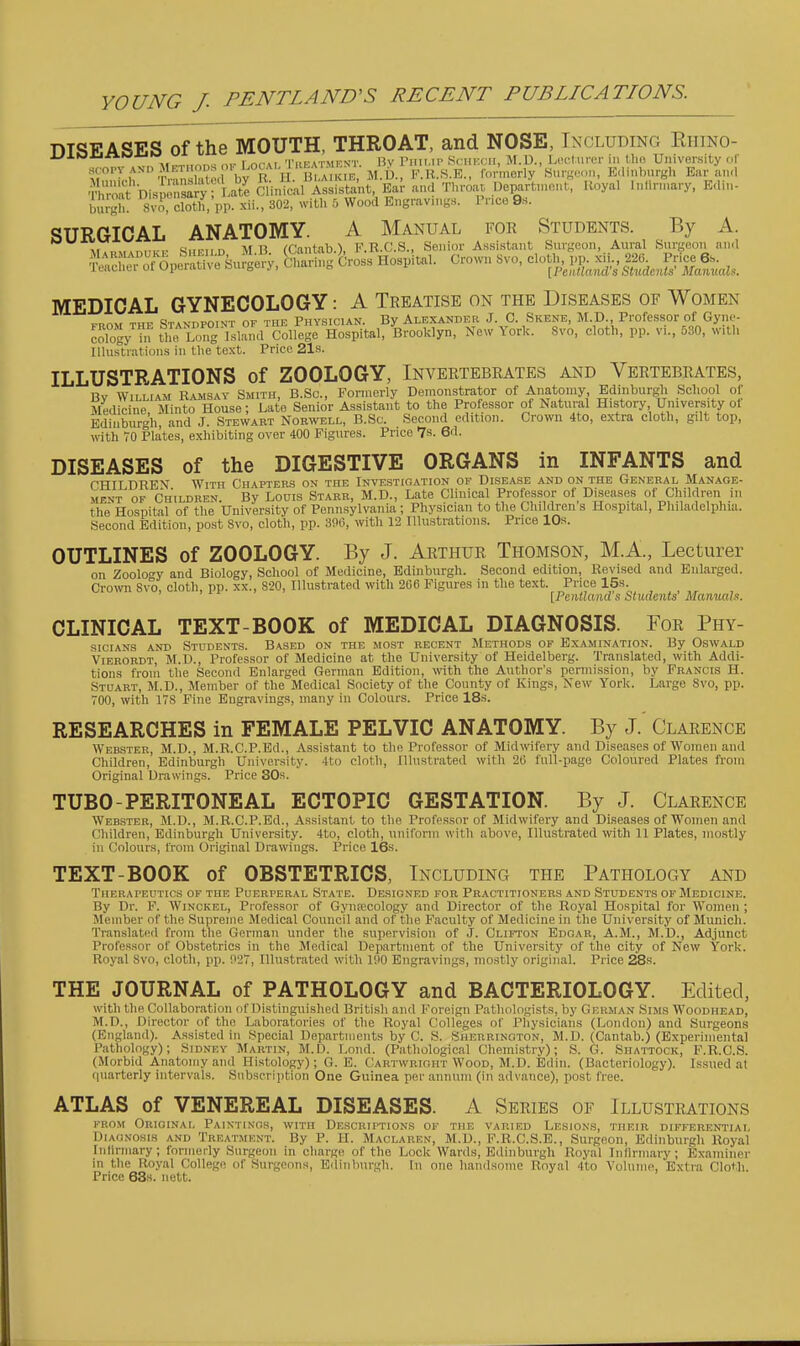 DISEASES of the MOUTH, THROAT, and NOSE, Including Ehino- ■■^ ^ 'I'liFATMENT Bv riiii.ii' SciiKcii, ]M.U., LcH'.tuixT ill Uio University of scopy AND JIE^^^^^^^^^ F.U.S.K., formerly'Surs-MiM, Edinburgh Ear aiKl S'^nisp nC^^T^^^^^ Clinical Assistant, Ear and Throat Uepartmmit, Royal intirinary, Edin- burgh 8VO, clotll pp. xii., 302, with 5 Wood Engravings. Price 9s. SURGICAL ANATOMY. A Manual for Students. By A. , w„n.,.^ \f H rfiantab ■) F.R.C.S., Senior Assistant Surgeon, Aural Surgeon and -nwhro 0»e™t've Su?gery, S ar ng Cross Hospital. Crown Svo, cloth, pp. xii., 226 Price 6s. leauliei ot upeiatneourgeiy, v.uaii „ ^ iPeiitlamVs Students'Mamials. MEDICAL GYNECOLOGY: A Treatise on the Diseases of Women PROM THE Standpoint of the Physician. By Alexander J. 0. Skene, M.D., Professor of Gyne- cology ™ the Long Island College Hospital, Brooklyn, New York. Svo, cloth, pp. vi., 530, with Illustrations in the text. Price 21s. ILLUSTRATIONS of ZOOLOGY, Invertebrates and Vertebrates, By William Eamsay Smith, B.Sc, Formerly Demonstrator of Aiiatomy Edinburgh School of Medicine, Minto House; Late Senior Assistant to the Professor of Natural History University ot Edinburgh and J. Stewart Norwell, B.Sc. Second edition. Crown 4to, extra cloth, gilt top, with VO Plates, exhibiting over 400 Figures. Price 7s. 6d. DISEASES of the DIGESTIVE ORGANS in INFANTS and CHII DREN With Chapters on the Investigation of Disease and on the General Manage- ment OF Children. By Loois Starr, M.D., Late Clhiical Professor of Diseases of Children in the Hospital of the University of Pennsylvania ; Physician to the Children s Hospital, Philadelphia. Second Edition, po.st Svo, cloth, pp. 300, with 12 Illustrations. Price IDs. OUTLINES of ZOOLOGY. By J. Arthur Thomson, M.A., Lecturer on Zoology and Biology, School of Medicine, Edinburgh. Second edition. Revised and Enlarged. Crown 8vo, cloth, pp. xx., S20, Illustrated with 206 Figures in the text. Price 15s. [PeiUIand s Sludents ManuctU. CLINICAL TEXT-BOOK of MEDICAL DIAGNOSIS. For Phy- sicians and Students. Based on the most recent Methods of Examination. By Oswald Vierordt, M.D., Professor of Medicine at the University of Heidelberg. Translated, with Addi- tions from the Second Enlarged German Edition, with the Author's permission, by Francis H. Stuart, M.D., Member of the Medical Society of the County of Kings, New York. Large Svo, pp. 700, with lis Fine Engravings, many in Colours. Price 18s. RESEARCHES in FEMALE PELVIC ANATOMY. By J. Clarence Webster, M.D., M.R.C.P.Ed., Assistant to the Professor of Midwifery and Diseases of Women and Children, Edinburgh University. 4to cloth, Illustrated with 26 full-page Coloured Plates from Original Drawings. Price 30s. TUBO-PERITONEAL ECTOPIC GESTATION. By J. Clarence Webster, M.D., M.R.C.P.Ed., Assistant to the Professor of Midwifery and Diseases of Women and Children, Edinburgh University. 4to, cloth, uniform with above. Illustrated \vith 11 Plates, mostly in Colours, from Original Drawings. Price 16s. TEXT-BOOK of OBSTETRICS, Including the Pathology and Therapeutics of the Puerperal State. Designed for Practitioners and Students of Medicine. By Dr. F. Winckel, Professor of Gyiirecology and Director of the Royal Hospital for Women ; Member of the Supreme Medical Council and of the Faculty of Medicine in the University of Munich. Translated from the German under the supervision of J. Clifton Edgar, A.M., M.D., Adjunct Professor of Obstetrics in the Medical Department of the University of the city of New York. Royal Svo, cloth, pp. 027, Illustrated with 100 Engravings, mostly original. Price 28s. THE JOURNAL of PATHOLOGY and BACTERIOLOGY. Edited, with the Collaboration of Distinguished Britisli and Foreign Pathologists, by German Sims Woodhead, M.D., Director of the Laboratories of the Royal Colleges of l^liysicians (London) and Surgeons (England). Assisted in Special Departments by C. S. Sherrington, M.D. (Cantab.) (Experimental Pathology); Sidney Martin, M.D. Loud. (Pathological Chemistry); S. G. Shattock, F.R.C.S. (Morbid Anatomy and Histology); G. E. Cartwrioht Wood, M.D. Edin. (Bacteriology). Issued at quarterly intervals. Subscription One Guinea per annum (in advance), post free. ATLAS of VENEREAL DISEASES. A Series of Illustrations FROM Original Paintings, with Descriptions of the varied Lesions, their differential Diagnosis and Treatment. By P. H. Maclaren, M.D., F.B.C.S.E., Surgeon, Edinburgh Royal Inlirmary; formerly Surgeon in charge of the Lock Wards, Edinburgh Royal Infirmary; Examiner in the Royal College of Surgeons, Ediiiburgli. In one handsome Royal 4to Volume, Extra Cloth. Price 63s. nett.