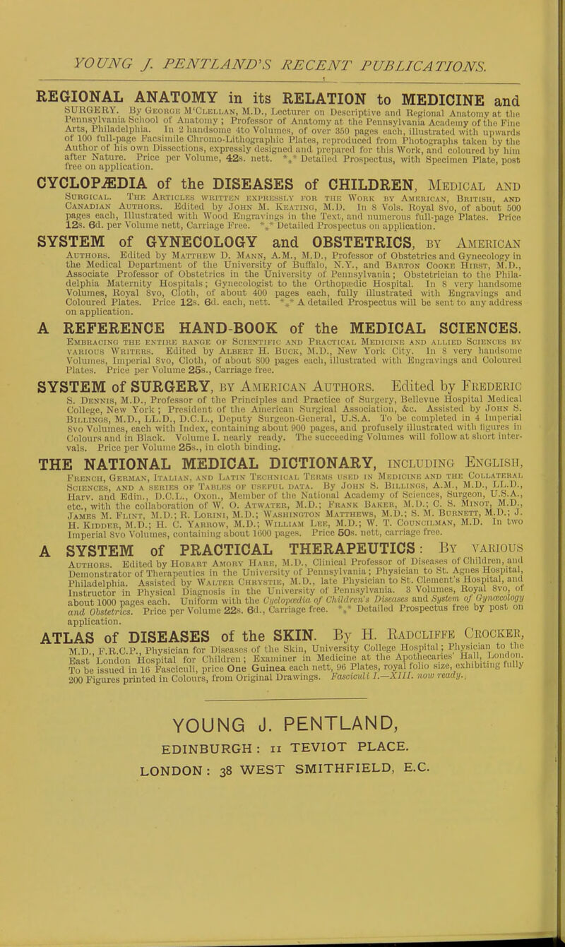 REGIONAL ANATOMY in its RELATION to MEDICINE and «UHGKUY. liy Guoiuin M'Ci,E[,lan, M.D., Lecturer on Descriptive and Regional Anatomy at the Pennsylvania School of Anatomy ; Professor of Anatomy at the Pennsylvania Academy of the Fine Arts, Philadelphia. In •_> handsome 4to Volumes, of over 350 pages each, illustrated with upwards of 100 full-page Facsimile Cliromo-Litliographic Plates, rc'prodnced from Photographs taken by the Author of his own Dissections, expressly designed and prepared for this Work, and coloured by him after Nature. Price per Volume, 42s. nett. Detailed Prospectus, with Specimen Plate, post Iree on application. CYCLOPAEDIA of the DISEASES of CHILDREN, Medical and SuROicAi,. The Autici.es written ExrRESsi.v for the Work hy American, British, and Canadian Authors. Edited by John M. Keatino, M.D. In s Vols. Hoyal 8vo, of about 500 pages each, Illustrated with Wood Engravings in the Text, and numerous full-page Plates. Price 12s. 6d. per Volume nett, Carriage Free. Detailed Prospectus on application. SYSTEM of GYNECOLOGY and OBSTETRICS, by American Authors. Edited by Matthew D. Mann, A.M., M.D., Professor of Obstetrics and Gynecology in the Medical Department of the University of Buffalo, N.Y., and Barton Cooke Hir.st, M.D., Associate Professor of Obstetrics in the University of Pennsylvania; Obstetrician to tlie Phila- delphia Maternity Hospitals; Gynecologist to the Orthopredic Hospital. In 8 very handsome Volumes, Royal Svo, Cloth, of about 400 pages each, fully illustrated with Engravings and Coloured Plates. Price 12s. 6d. each, nett. *^ A detailed Prospectus will be sent to any address on application. A REFERENCE HAND-BOOK of the MEDICAL SCIENCES. Embracing the entire range or Scientific and Practical Medicine and allied Sciences by VARIOUS Writers. Edited by Albert H. Buck, M.D., New York City, in 8 very handsome Volumes, Imperial Svo, Cloth, of about 800 pages each, illustrated with Engravings and Coloured Plates. Price per Volume 25s., Carriage free. SYSTEM of SURGERY, by American Authors. Edited by Frederic S. Dennis, M.D., Professor of the Principles and Practice of Surgery, Bellevue Hospital Medical College, New Y'ork ; President of the American Surgical Association, &c. Assisted by John S. Billings, M.D., LL.D., D.C.L., Deputy Surgeon-General, U.S.A. To be completed in 4 Imperial Svo Volumes, each with Index, containing about 900 pages, and profusely illustrated with figures in Colours and in Black. Volume I. nearly ready. The succeeding Volumes will follow at short inter- vals. Price per Volume 25s., in cloth binding. THE NATIONAL MEDICAL DICTIONARY, including English, French, German, Italian, and Latin Technical Terms used in Medicine and the Collateral Sciences, and a series ok Tables ok useeul data. By John S. Billings, A.M., M.D., LL.D., Harv. and Edin., D.C.L., Oxon., Member of the National Aciidemy of Sciences, Surgeon, U.S.A., etc., with the collaboration of W. O. Atwater, M.D.; Frank Baker, M.O.; C. S. Minot, M.D., James M Flint, M.D.; R. Lorini, M.D.; Washington Matthews, M.D.; S. M. Burnett, M.D.; J. H. Kidder, M.D.; U. C. Yarrow, M.D.; William Lee, M.D.; W. T. Councilman, ALD. In two Liiperial Svo Volumes, containing about liiOO pages. Price 50s. nett, carriage free. A SYSTEM of PRACTICAL THERAPEUTICS: By various Authors. Edited by Hobart Amory Hare, M.D., Clinical Professor of Diseases of Children, and Demonstrator of Therapeutics in the University of Pennsylvania; Physician to St. Agnes Hospitei, Philadelphia Instructor i aHfj''oSFes° Pricrpei^ Prospectus free by post on application. ATLAS of DISEASES of the SKIN. By H. Kadcliffe Crocker, M.D., F.R.C.P., Physician for Diseases of the Skin, University College Hospital; Physician to the East ].oiidoii Hospital for Children; Examiner in Medicine at the Apothecaries H'lll, Lcindo . To be issued in 16 Fasciculi, price One Guinea each nett, !)6 Plates, roya olio size, exhibiting lull> 200 Figures printed iu Colours, from Original Drawings. Fasciadi I.—XUI. now reaay.. YOUNG J. PENTLAND, EDINBURGH : ii TEVIOT PLACE. LONDON : 38 WEST SMITHFIELD, E.G.