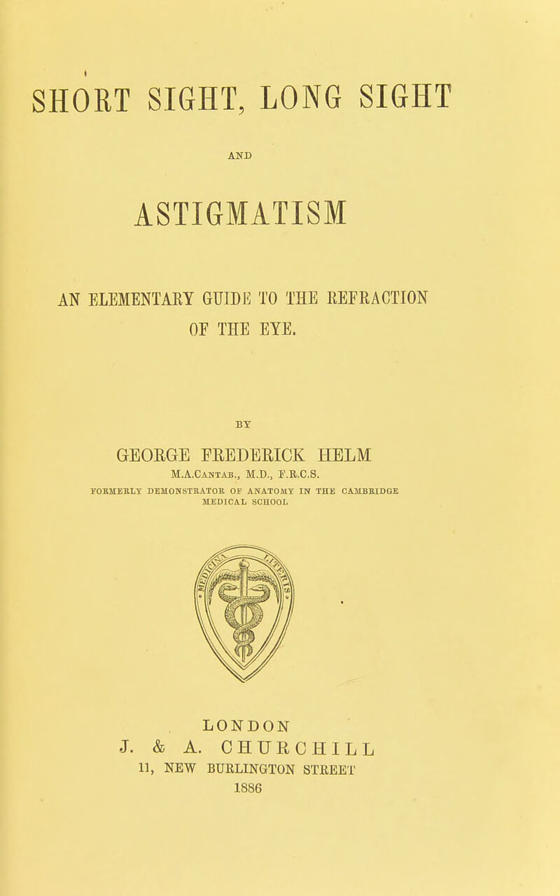 AND ASTIGMATISM AN ELEMENTARY GUIDE TO THE REFRACTION OF THE EYE. BY GEOEGE FREDERICK HELM M.A.CAriTAB., M.D., F.R.C.S. FOEMESLY DEMONSTEATOR OF ANATOMY IN THE CAMBEIDGE MEDICAL SCHOOL LONDON J. & A. CHURCHILL 11, NEW BURLINGTON STKEET 1886