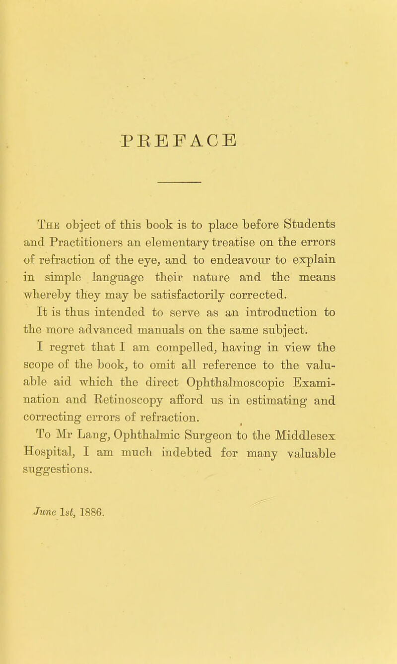 PREFACE The object of this book is to place before Students and Practitioners an elementary treatise on the errors of refraction of the eye, and to endeavour to explain in simple language their nature and the means whereby they may be satisfactorily corrected. It is thus intended to serve as an introduction to the more advanced manuals on the same subject, I regret that I am compelled, having in view the scope of the book, to omit all reference to the valu- able aid which the direct Ophthalmoscopic Exami- nation and Retinoscopy afford us in estimating and correcting errors of refraction. To Mr Lang, Ophthalmic Surgeon to the Middlesex Hospital, I am much indebted for many valuable suggestions. June 1st, 1886.