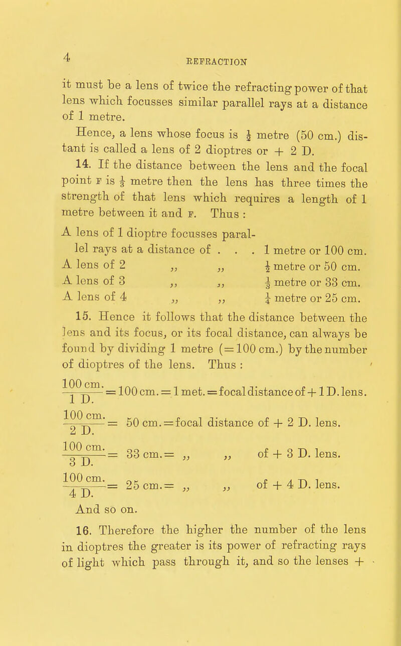 REFRACTION it must be a lens of twice the refracting power of that lens which focusses similar parallel rays at a distance of 1 metre. Hence, a lens whose focus is I metre (50 cm.) dis- tant is called a lens of 2 dioptres or + 2 D. 14. If the distance between the lens and the focal point r is J metre then the lens has three times the strength of that lens which requires a length of 1 metre between it and f. Thus : A lens of 1 dioptre focusses paral- lel rays at a distance of . . .1 metre or 100 cm. A lens of 2 » „ 4 metre or 50 cm. A lens of 3 „ ^, i metre or 33 cm. A lens of 4 „ I metre or 25 cm. 15. Hence it follows that the distance between the lens and its focus, or its focal distance, can always be found by dividing 1 metre (=100 cm.) by the number of dioptres of the lens. Thus : ^I^D™ ~ ■'^^^ ~ ^ = focal distance of +1D. lens. ^o^-n^'~ cm. = focal distance of + 2 D. lens. 100 cm. 3 D. 100 cm, = 33 cm.= ,, ,, of + 3 D. lens. 4 D And so on = 25cm.= ,, „ of + 4 D. lens. 16. Therefore the higher the number of the lens in dioptres the greater is its power of refracting rays of light which pass through it^ and so the lenses +