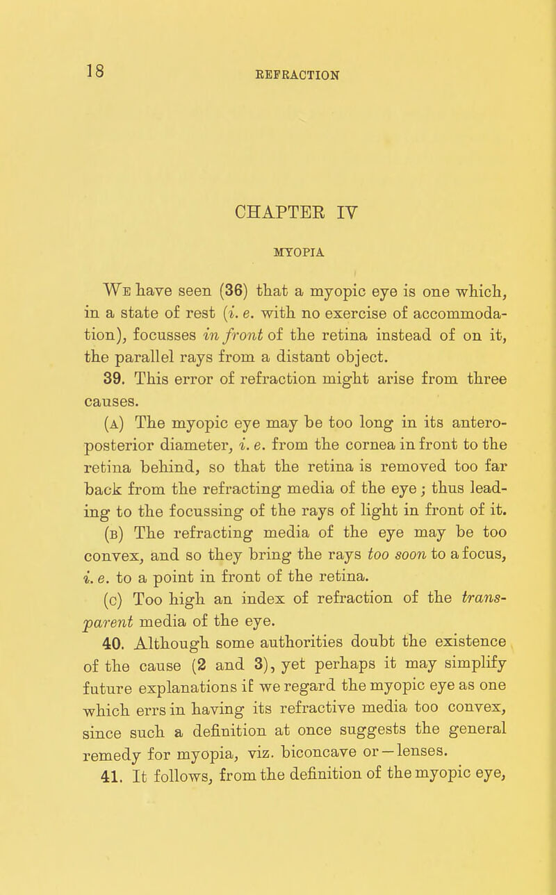 REFRACTION CHAPTER IV MYOPIA We have seen (36) that a myopic eye is one whiclj, in a state of rest {i. e. with no exercise of accommoda- tion), f ocusses in front of the retina instead of on it, the parallel rays from a distant object. 39. This error of refraction might arise from three causes. (a) The myopic eye may be too long in its antero- posterior diameter, i. e. from the cornea in front to the retina behind, so that the retina is removed too far back from the refracting media of the eye; thus lead- ing to the focussing of the rays of light in front of it. (b) The refracting media of the eye may be too convex, and so they bring the rays too soon to a focus, i. e. to a point in front of the retina. (c) Too high an index of refraction of the trans- parent media of the eye. 40. Although some authorities doubt the existence of the cause (2 and 3), yet perhaps it may simplify future explanations if we regard the myopic eye as one which errs in having its refractive media too convex, since such a definition at once suggests the general remedy for myopia, viz. biconcave or —lenses. 41. It follows, from the definition of the myopic eye,