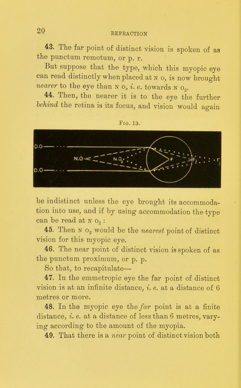 REFRACTION 43. The far point of distinct vision is spoken of as the punctum remotum, or p. r. But suppose that the type, which this myopic eye can read distinctly when placed at n o, is now brought nearer to the eye than n o, i. e. towards N o^. 44. Then, the nearer it is to the eye the further behind the retina is its focus, and vision would again Fig. 13. be indistinct unless the eye brought its accommoda- tion into use, and if by using accommodation the type can be read at N Og : 45. Then N Og would be the nearest point of distinct vision for this myopic eye. 46. The near point of distinct vision is spoken of as the punctum proximum, or p. p. So that, to recapitulate— 47. In the emmetropic eye the far point of distinct vision is at an infinite distance, i. e. at a distance of 6 metres or more. 48. In the myopic eye the/ar point is at a finite distance, L e. at a distance of less than 6 metres, vary- ing according to the amount of the myopia. 49. That there is a wea?-point of distinct vision both