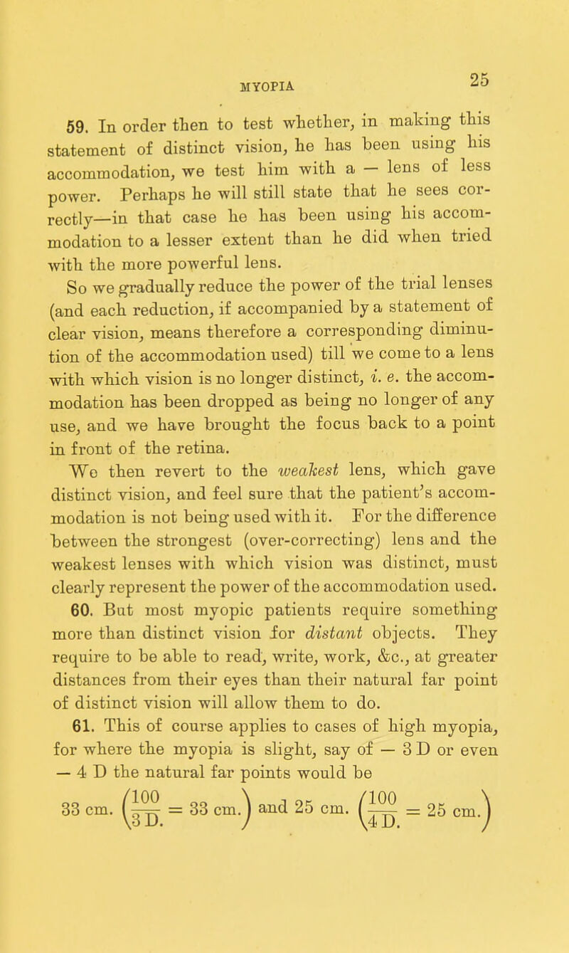 69. In order then to test whether, in making this statement of distinct vision, he has been using his accommodation, we test him with a - lens of less power. Perhaps he will still state that he sees cor- rectly—in that case he has been using his accom- modation to a lesser extent than he did when tried Avith the more powerful lens. So we gradually reduce the power of the trial lenses (and each reduction, if accompanied by a statement of clear vision, means therefore a corresponding diminu- tion of the accommodation used) till we come to a lens with which vision is no longer distinct, i. e. the accom- modation has been dropped as being no longer of any use, and we have brought the focus back to a point in front of the retina. Wo then revert to the weakest lens, which gave distinct vision, and feel sure that the patient's accom- modation is not being used with it. For the difference between the strongest (over-correcting) lens and the weakest lenses with which vision was distinct, must clearly represent the power of the accommodation used. 60. But most myopic patients require something more than distinct vision for distant objects. They require to be able to read, write, work, &c., at greater distances from their eyes than their natural far point of distinct vision will allow them to do. 61. This of course applies to cases of high myopia, for where the myopia is slight, say of — 3 D or even — 4 D the natural far points would be 33 cm. = 33 cm.) and 25 cm. = 25 cm.)