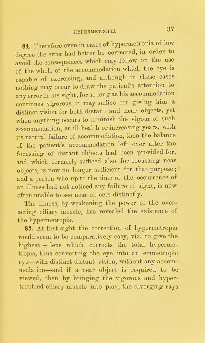 84. Therefore even in cases of hypermetropia of low degree the error had hetter be corrected, in order to avoid the consequences which may follow on the use of the whole of the accommodation which the eye is capable of exercising, and although in these cases nothing may occur to draw the patient's attention to any error in his sight, for so long as his accommodation continues vigorous it may suffice for giving him a distinct vision for both distant and near objects, yet when anything occurs to diminish the vigour of such accommodation, as ill-health or increasing years, with its natural failure of accommodation, then the balance of the patient's accommodation left over after the focussing of distant objects had been provided for, and which formerly sufficed also for focussing near objects, is now no longer sufficient for that purpose; and a person who up to the time of the occurrence of an illness had not noticed any failure of sight, is now often unable to see near objects distinctly. The illness, by weakening the power of the over- acting ciliary muscle, has revealed the existence of the hypermetropia. 86. At first sight the correction of hypermetropia would seem to be comparatively easy, viz. to give the highest + lens which corrects the total hyperme- tropia, thus converting the eye into an emmetropic eye—with distinct distant vision, without any accom- modation—and if a near object is required to be viewed, then by bringing the vigorous and hyper- trophied ciliary muscle into play, the diverging rays