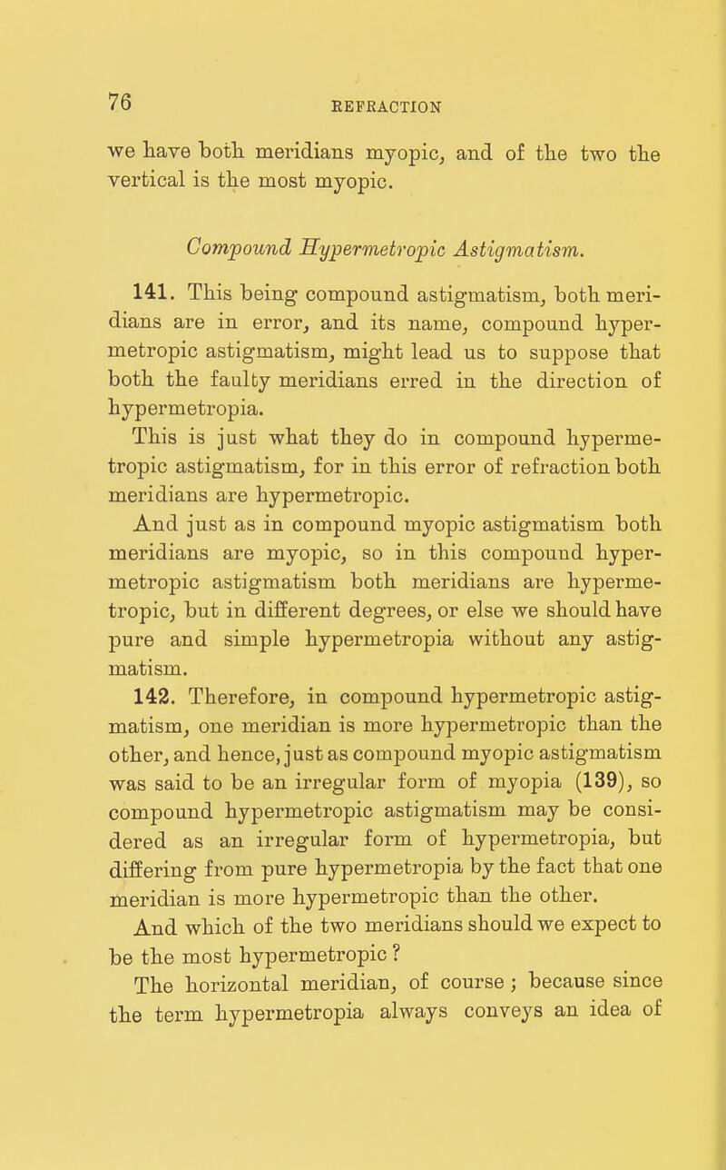 we have both, mei'idians myopic^ and of tlie two the vei'tical is the most myopic. Compound Hypermetropic Astigmatism. 141. This being compound astigmatism^ both meri- dians are in error, and its name, compound hyper- metropic astigmatism, might lead us to suppose that both the faulty meridians erred in the direction of hypermetropia. This is just what they do in compound hyperme- tropic astigmatism, for in this error of refraction both meridians are hypermetropic. And just as in compound myopic astigmatism both meridians are myopic, so in this compound hyper- metropic astigmatism both meridians are hyperme- tropic, but in different degrees, or else we should have pure and simple hypermetropia without any astig- matism. 142. Therefore, in compound hypermetropic astig- matism, one meridian is more hypermetropic than the other, and hence, just as compound myopic astigmatism was said to be an irregular form of myopia (139), so compound hypermetropic astigmatism may be consi- dered as an irregular form of hypermetropia, but differing from pure hypermetropia by the fact that one meridian is more hypermetropic than the other. And which of the two meridians should we expect to be the most hypermetropic ? The horizontal meridian, of course ; because since the term hypermetropia always conveys an idea of