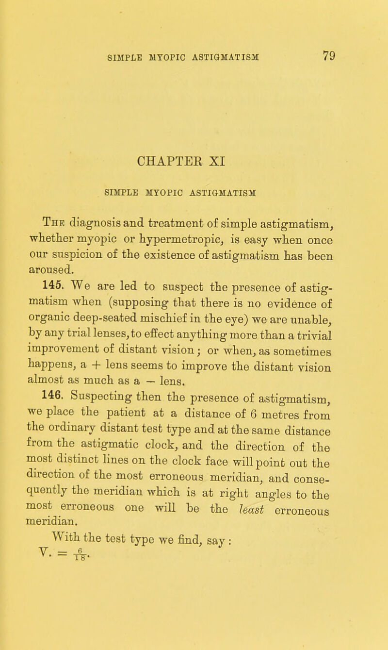 CHAPTEE XI SIMPLE MYOPIC ASTIGMATISM The diagnosis and treatment of simple astigmatism, whetlier myopic or hypermetropic, is easy when once our suspicion of the existence of astigmatism has been aroused. 145. We are led to suspect the presence of astig- matism when (supposing that there is no evidence of organic deep-seated mischief in the eye) we are unable, by any trial lenses, to effect anything more than a trivial improvement of distant vision; or when, as sometimes happens, a + lens seems to improve the distant vision almost as much as a — lens. 146. Suspecting then the presence of astigmatism, we place the patient at a distance of 6 metres from the ordinary distant test type and at the same distance from the astigmatic clock, and the direction of the most distinct lines on the clock face willpoinb out the direction of the most erroneous meridian, and conse- quently the meridian which is at right angles to the most erroneous one will be the least erroneous meridian. With the test type we find, say: V = -S-