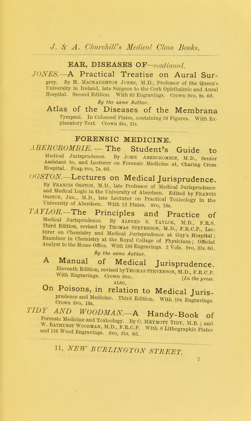 EAR, DISEASES Q-p—continued. JONES.—A Practical Treatise on Aural Sur- gery. By H. Macnaughton Jones, M.D., Professor of the Queen's University in Ireland, late Smgeon to the Cork Ophthalmic and Aural Hospital. Second Edition. With 63 Engravings. Crown Svo, 83. 6d. By the same Author. Atlas of the Diseases of the Membrana Tympani. In Coloured Plates, contaijiing 59 Figiu-es. With Ex- planatory Text. CroTO 4to, 21s. POREH-SIC MEDICINE. A BERGROMBIK —The Student's Guide to Jledical Jurisprudence. By John Abercrombie, M.D., Senior Assistant to, and Lecturer on Forensic Medicine at, Charins Cross Hospital. Ecap Svo, 7s. 6d. UGSTON.—'Lectures on Medical Jurisprudence. By Erancis Oqston, M.D., late Professor of Medical Jui-ispnidence and Medical Logic in the University of Aberdeen. Edited by Erancis Ogston, Jun., M.D., late Lectui'er on Practical Toxicology in the University of Aberdeen. With 12 Plates. Svo, 18s. TAYLOR.~The Principles and Practice of Medical Jurispnidence. By Alfred S. Taylor, MD EKS Third Edition, revised by Thomas Stevenson, M.D FRCP Lec turer on Cliemistry and Medical Jurispnidence at Guy's Hospital- Examiner m Chemistry at the Royal College of Physicians; Official Analyst to the Home Office. With 188 Engravings. 2 Vols. 8vo, 31s. 6d. By the same Author. A Manual of Medical Jurisprudence. wt^'i^'' Edition, revised by Thomas Stevenson, m.d. FRCP With Engravings. Crown Svo. [In the press. also. On Poisons, in relation to Medical Juris- c'^tTvJIef'- ^''''l^'-- With 104 Engra>ings. TIDY AND WOODMAN.-A Handy-Book of Forensic Medicine and To.xicology. By C Meymott Tmv \t n W. BATHDRST Woodman, m d f r c p wifif« t h ' 1 ' and 116 Wood Engi-aving; 8vo, sS. fid.' ' I^^'hos^-^Phic Plates