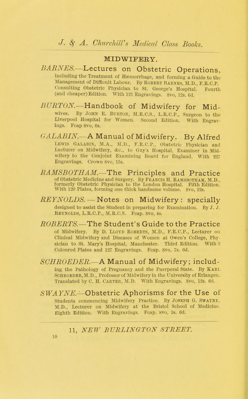MIDWIFERY. BARNES.—luectures on Obstetric Operations, including the Treatment of Hicniorrhage, and forming a Guide to the Management of Difficult Labour. By Robert Barnes, M.D., F.E.C.P. Consulting Obstetric Physician to St. George's Hospital. Toui-th (and cheaper) Edition. ^A'ith 121 Engravings. 8vo, 12s. 6d. BITMTON.—Handbook of Midwifery for Mid- wives. By John E. Burton, M.K.C.S., L.R.C.P., Surgeon to the Liverpool Hospital for Women. Second Edition. With Engi-av- ings. Fcap 8vo, 6s. GALABIN.—A Manual of Midwifery. By Alfred LEWIS Galabin, M.A., M.D., F.R.C.P., Obstetric Physician and Lecturer on Midwifery, &c., to Guy's Hospital, Examiner in Mid- wifery to the Conjoint E.xamining Board for England. With 227 Engravings. Crown 8vo, 15s. EAMSBOTHAM.—The Principles and Practice of Obstetric Medicine and Surgery. By Fuanois H. Ramsbotham, M.D.. foi-merly Obstetric Physician to the London Hospital. Fifth Edition! With 120 Plates, forming one thick handsome volume. Svo, 22s. REYNOLDS. — Notes on Midwifery: specially designed to assist the Student in preparing for Examination. By J. J. Reynolds, L.R.C.P., M.R.C:.S. Fcap. Svo, 4s. ROBERTS.—The Student's Guide to the Practice of Midwifery. By D. Lloyd Roberts, M.D., F.R.C.P., Lectui'er on Clinical Midwifery and Diseases of Women at Owen's College, Phy- sician to St. Mary's Hospital, Manchester. Third Edition. With 2 Coloured Plates and 127 Engravings. Fcap. Svo, 7s. 6d. SCHROEDER.—A Manual of Midwifery; includ- ing the Pathology of Pregnancy and the Puerperal State. By Karl Schroeder, M.D. , Professor of ilidwifery in the University of Erlangen. Translated by C, H. Carter, JI.D. With Engravings. Svo, 12s. 6d. /S'F^FiVLE.—Obstetric Aphorisms for the Use of students commencing Midwifei-y Practice. By Joseph G. Swaynk, M.D., Lecturer on Midwifery at the Bristol School of Medicine. Eighth Edition. With Engravings. Fcap. Svo, 3s. 6d. 11, NUW BURLINGTON STREET.
