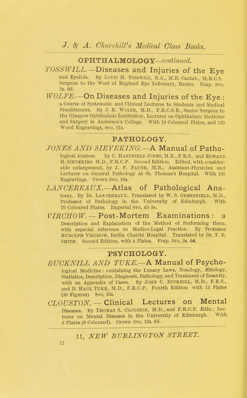 OPHTH ALMOLO GY—co?2hViMec?. TOSSWILL.—Diseases and Injuries of the Eye and Eyelids. By Louis H. Tosswill, B.A., M.B. Cantab., M.R.C.S. Sui-geon to the West of England Eye Inflrmaiy, Exeter. Fcap. 8vo 2s. 6d. WOLFE.—On Diseases and Injuries of the Eye : a Course of Systematic and Clinical Lectures to Students and Medical Practitioners. By J. R. Wolfe, M.D., F.K.C.S.E., Senior Surgeon to the Glasgow Ophthalniiclnstitution, Lecturer on Ophthalmic Medicine and Surgery in Anderson's College. With 10 Coloured Plates, and 120 Wood Engi'avings, Svo, 2l8. PATHOLOGY. JONES AND SIEVEKING.—A Manual of Patho- logical Anatom By C. Handfield Jones, M.B., F.R.S., and Edwakd H. SIEVEKING M.D., F.R.C.P. Second Edition. Edited, with consider- able enlai'gement, by J. F. Payne, M.B., Assistant-Physician and Lecturer on General Pathology at St. Thomas's Hospital. With 195 Engi-avings. Cromi Svo, 16s. LANCEREAUX.—Atlas of Pathological Ana- tomy. By Dr. Lancereaux. Translated by W. S. Greenfield, M.D., Pi-ofessor of Pathology in the University of Edinburgh. With 70 Coloured Plates. Imperial Svo, £5 5s. VIRCHOW. — Post-Mortem Examinations: a Description and Explanation of the Method of Performuig them, with especial reference to Medico-Legal Practice. By Professor Rudolph Virchow, Berlin Chaa-it6 Hospital. Translated by Dr. T. B. Smith. Second Edition, wth 4 Plates. Fcap. Svo, 3s. 6d. PSYCHOLOGY. BUGKNILL AND TUKE.—A Manual of Psycho- logical Medicine : containing the Lunacy Laws, Nosology, etiology. Statistics, Description, Diagnosis, Pathology, and Treatment of Insanity, with an Appendix of Cases. By John C. BUCKNILL, M.D., F.R.S., and D. Hack Tuke, M.D., F.K.C.P. Fourth Edition with 12 Plates (30 Figures). Svo, 258. CLOUSTON. — Clinical Lectures on Mental Diseases. By Thomas S. Clouston, M.D., and F.R.C.P. Edin.; Lec- turer on Mental Diseases in the University of Edinbm-gh. With 8 Plates (6 Coloured). Crown Svo, 12s. 6d. 11, NHW BURLINGTON STREET.