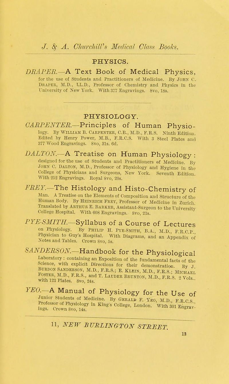 PHYSICS. DRAPER.—A Text Book of Medical Physics, for tlie use of Students and Practitioners of Medicine. By John C. Draper, M.D., LL.D., Professor of C'liemistry and Physics in the University of Xew York. With 377 Engravings. 8vo, 18s. PHYSIOLOGY. GARPUNTER.—Principles of Human Physio- logy. By William B. Carpenter, C.B., M.D., F.R.S. Ninth Edition. Edited by Henry Power, M.B., F.R.C.S. With 3 Steel Plates and 377 Wood Engi-avings. Svo, 31s. 6d. DALTON.—A Treatise on Human Physiology : designed for the use of Students and Practitioners of Medicine. By John C. Dalton, M.D., Professor of Physiology and Hygiene in tlie College of Physicians and Siu'geons, New York. Seventh Edition. With 252 Engi'avings. Royal Svo, 20s. FREY.—The Histology and Histo-Chemistry of Jlau. A Treatise on the Elements of Composition and Structure of the Human Body. By Heinrigh Frey, Professor of Medicine in Zurieli Translated by Arthur E. Barker, Assistant-Surgeon to tlie University College Hospital. With 608 EngTavings. Svo, 21s. PYE-SMITH.—SyWabMs of a Course of Lectures on Physiology. By Philip H. Pye-Smith, B.A., MD r B, C P Physician to Guy's Hospital. With Diagrams, and an AppendW of Jiotes and Tables. Crown Svo, 5s. SANDERSON.—llsindhoo]^ for the Physiological Laboratoiy : containing an Exposition of the fundamental facts of the Science, with explicit Directions for their demonstration Bv J BtJRDON Sanderson, M.D., F.R.s.; E. Klein, M.D., e.k.s • Michaei' Foster, M.D., F.R.s., and T. Lauder Brunton, M.D., F K s ^ Vols with 123 Plates. Svo, 24s. -n-o. - vois.. YEO.—A Manual of Physiology for the Use of Junior Students of Medicine. By Gerald F. Yeo M D F r r s Professor of Physiology in King s College, London. With 301 En^^y'. ings. Crown Svo, 143. ^oid.\ 11, NEW BURLINGTON STREET.