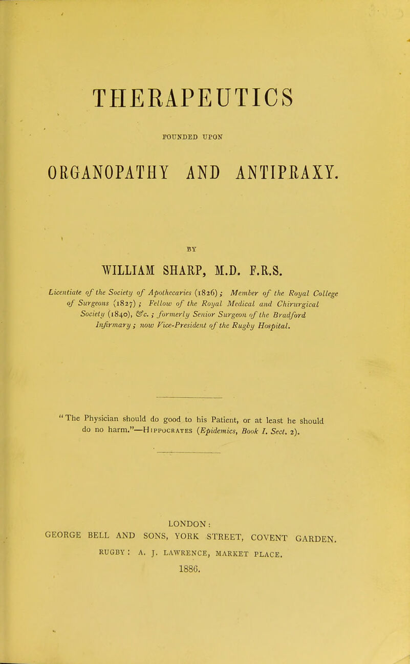 FOUNDED UPON ORGANOPATHY AND ANTIPRAXY. Licentiate of the Society of Apothecaries (1826),- Member of the Royal College of Surgeo}is (1827) ; Fellow of the Royal Medical and Chirin-gical Society (1840), &fc. ; formerly Senior Surgeon of the Bradford infirmary ; now Vice-President of the Rugby Hospital. The Physician should do good to his Patient, or at least he should do no harm.—Hippocrates (Epidemics, Book I. Sect. 2). LONDON: GEORGE BELL AND SONS, YORK STREET, COVENT GARDEN. BY WILLIAM SHARP, M.D. F.R.S. RUGBY : A. J. LAWRENCE, MARKET PLACE. 1886.