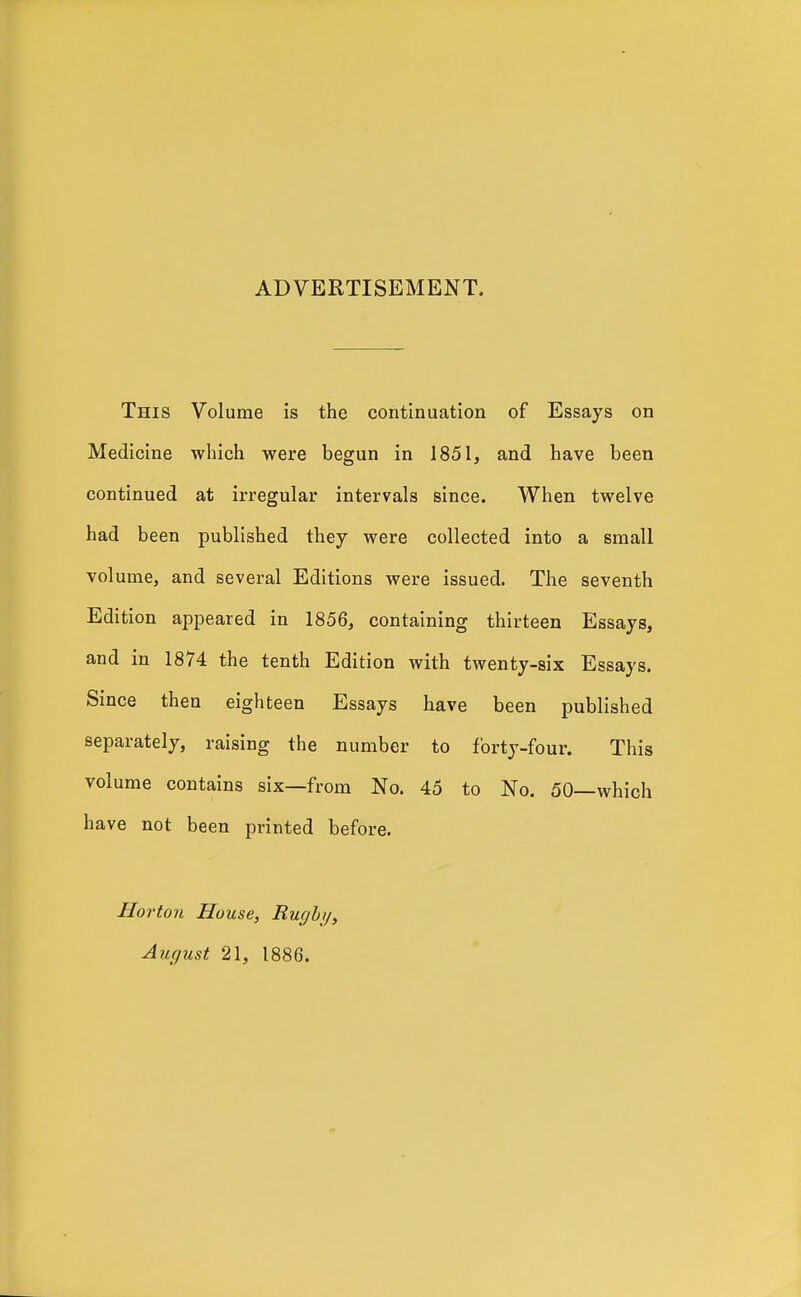 ADVERTISEMENT. This Volume is the continuation of Essays on Medicine which were begun in 1851, and have been continued at irregular intervals since. When twelve had been published they were collected into a small volume, and several Editions were issued. The seventh Edition appeared in 1856, containing thirteen Essays, and in 1874 the tenth Edition with twenty-six Essays. Since then eighteen Essays have been published separately, raising the number to forty-four. This volume contains six—from No. 45 to No. 50—which have not been printed before. Hortoii House, Rucjhy, August 21, 1886.