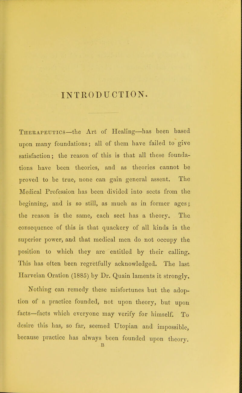 INTRODUCTION. Therapeutics—the Art of Healing—^has been based upon many foundations; all of them have failed to give satisfaction; the reason of this is that all these founda- tions have been theories, and as theories cannot be proved to be true, none can gain general assent. The Medical Profession has been divided into sects from the beginning, and is so still, as much as in former ages; the reason is the same, each sect has a theory. The consequence of this is that quackery of all kinds is the superior power, and that medical men do not occupy the position to which they are entitled by their calling. This has often been regretfully acknowledged. The last Harveian Oration (1885) by Dr. Quain laments it strongly. Nothing can remedy these misfortunes but the adop- tion of a practice founded, not upon theory, but upon facts—facts which everyone may verify for himself. To desire this has, so far, seemed Utopian and impossible, because practice has always been founded upon theory. B