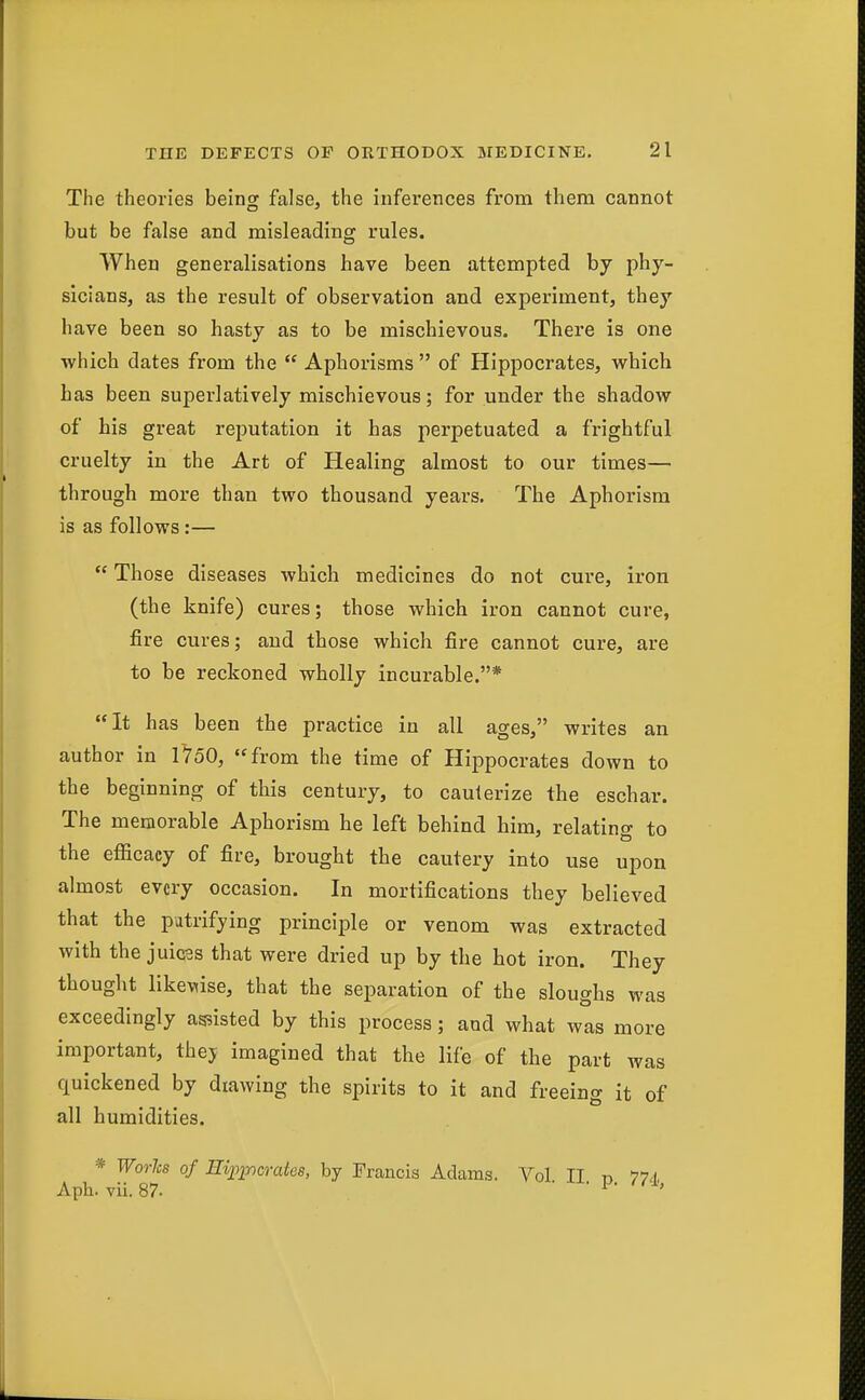 The theories being false, the infei'ences from them cannot but be false and misleading rules. When generalisations have been attempted by phy- sicians, as the result of observation and experiment, they have been so hasty as to be mischievous. There is one which dates from the  Aphorisms  of Hippocrates, which has been superlatively mischievous; for under the shadow of bis great reputation it has perpetuated a frightful cruelty in the Art of Healing almost to our times— through more than two thousand years. The Aphorism is as follows:—  Those diseases which medicines do not cure, iron (the knife) cures; those which iron cannot cure, fire cures; and those which fire cannot cure, are to be reckoned wholly incurable.* It has been the practice in all ages, writes an author in 1750, from the time of Hippocrates down to the beginning of this century, to cauterize the eschar. The memorable Aphorism he left behind him, relating to the efficacy of fire, brought the cautery into use upon almost every occasion. In mortifications they believed that the patrifying principle or venom was extracted with the juices that were dried up by the hot iron. They thought likewise, that the separation of the sloughs was exceedingly assisted by this process; and what was more important, thej imagined that the life of the part was quickened by drawing the spirits to it and freeing it of all humidities. * Worlcs of Eii^i-ncrates, by Francis Adams. Vol II n 774. Aph. vii. 87. ■