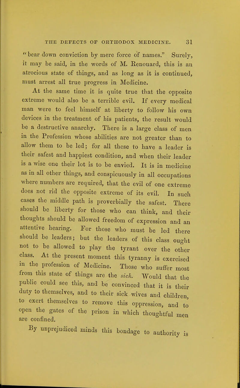  bear down conviction by mere force of names, Surely, it may be said, in the words of M. Eenouard, this is an atrocious state of things, and as long as it is continued, must arrest all true progress in Medicine. At the same time it is quite true that the opposite extreme would also be a terrible evil. If every medical man were to feel himself at liberty to follow his own devices in the treatment of his patients, the result would be a destructive anarchy. There is a large class of men in the Profession whose abilities are not greater than to allow them to be led; for all these to have a leader is their safest and happiest condition, and when their leader is a wise one their lot is to be envied. It is in medicine as in all other things, and conspicuously in all occupations where numbers are required, that the evil of one extreme does not rid the opposite extreme of its evil. In such cases the middle path is proverbially the safest. There should be liberty for those who can think, and their thoughts should be allowed freedom of expression and an attentive hearing. For those who must be led there should be leaders; but the leaders of this class ought not to be allowed to play the tyrant over the other class. At the present moment this tyranny is exercised m the profession of Medicine. Those who suffer most from this state of things are the sick. Would that the public could see this, and be convinced that it is their duty to themselves, and to their sick wives and children to exert themselves to remove this oppression, and to open the gates of the prison in which thouo-htful men are confined. By unprejudiced minds this bondage to authority is
