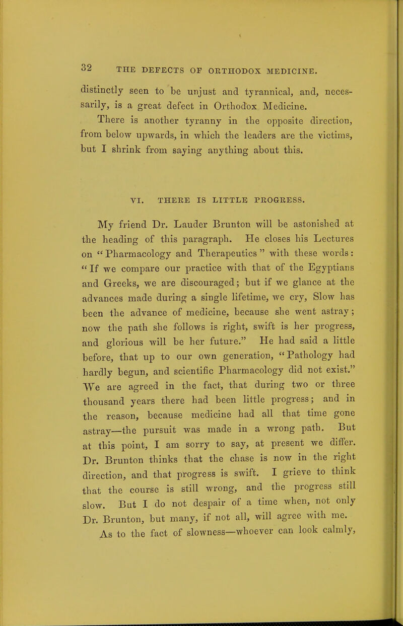 distinctly seen to be unjust and tyrannical, and, neces- sarily, is a great defect in Orthodox Medicine. There is another tyranny in the opposite direction, from below upwards, in which the leaders are the victims, but I shrink from saying anything about this. VI. THERE IS LITTLE PROGRESS. My friend Dr. Lauder Brunton will be astonished at the heading of this paragraph. He closes his Lectures on  Pharmacology and Therapeutics  with these words:  If we compare our practice with that of the Egyptians and Greeks, we are discouraged; but if we glance at the advances made during a single lifetime, we cry, Slow has been the advance of medicine, because she went astray; now the path she follows is right, swift is her progress, and glorious will be her future. He had said a little before, that up to our own generation, Pathology had hardly begun, and scientific Pharmacology did not exist. We are agreed in the fact, that during two or three thousand years there had been little progress; and in the reason, because medicine had all that time gone astray—the pursuit was made in a wrong path. But at this point, I am sorry to say, at present we difier. Dr. Brunton thinks that the chase is now in the right direction, and that progress is swift. I grieve to think that the course is still wrong, and the progress still slow. But I do not despair of a time when, not only Dr. Brunton, but many, if not all, will agree with me. As to the fact of slowness—whoever can look calmly,