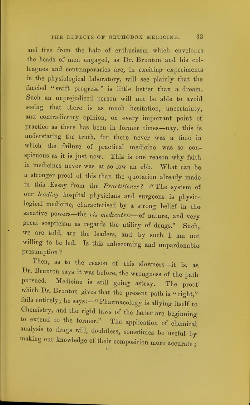 and free from the halo of enthusiasm which envelopes the heads of men engaged, as Dr. Brunton and his col- leagues and contemporaries are, in exciting experiments in the physiological laboratory, will see plainly that the fancied swift progress is little better than a dream. Such an unprejudiced person will not be able to avoid seeing that there is as much hesitation, uncertainty, and contradictory opinion, on every important point of practice as there has been in former times—nay, this is understating the truth, for there never was a time in which the failure of practical medicine was so con- spicuous as it is just now. This is one reason why faith in medicines never was at so low an ebb. What can be a stronger proof of this than the quotation already made in this .Essay from the Practitioner'^—' ThQ system of our leading hospital physicians and surgeons is physio- logical medicine, characterised by a strong belief in the sanative powers—the vis medicatrix—of nature, and very great scepticism as regards the utility of drugs. Such, we are told, are the leaders, and by such I am not willing to be led. Is this unbecoming and unpardonable presumption ? Then, as to the reason of this slowness—it is, as Dr. Brunton says it was before, the wrongness of the path pursued. Medicine is still going astray. The proof which Dr. Brunton gives that the present path is right, fails entirely; he says:-Pharmacology is allying itself to Chemistry, and the rigid laws of the latter are be-innino. to extend to the former. The application of chemicri analysis to drugs will, doubtless, sometimes be useful by making our knowledge of their composition more accurate •