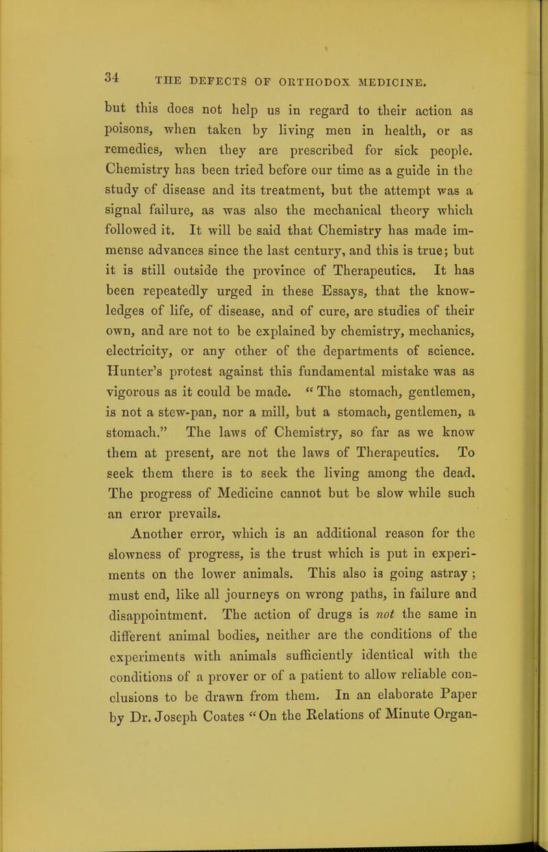 but this does not help us in regard to their action as poisons, when taken by living men in health, or as remedies, when they are prescribed for sick people. Chemistry has been tried before our time as a guide in the study of disease and its treatment, but the attempt was a signal failure, as was also the mechanical theory which followed it. It will be said that Chemistry has made im- mense advances since the last century, and this is true; but it is still outside the province of Therapeutics. It has been repeatedly urged in these Essays, that the know- ledges of life, of disease, and of cure, are studies of their own, and are not to be explained by chemistry, mechanics, electricity, or any other of the departments of science. Hunter's protest against this fundamental mistake was as vigorous as it could be made.  The stomach, gentlemen, is not a stew-pan, nor a mill, but a stomach, gentlemen, a stomach. The laws of Chemistry, so far as we know them at present, are not the laws of Therapeutics. To seek them there is to seek the living among the dead. The progress of Medicine cannot but be slow while such an error prevails. Another error, which is an additional reason for the slowness of progress, is the trust which is put in experi- ments on the lower animals. This also is going astray ; must end, like all journeys on wrong paths, in failure and disappointment. The action of drugs is not the same in different animal bodies, neither are the conditions of the experiments with animals sufficiently identical with the conditions of a prover or of a patient to allow reliable con- clusions to be drawn from them. In an elaborate Paper by Dr. Joseph Coates On the Kelations of Minute Organ-