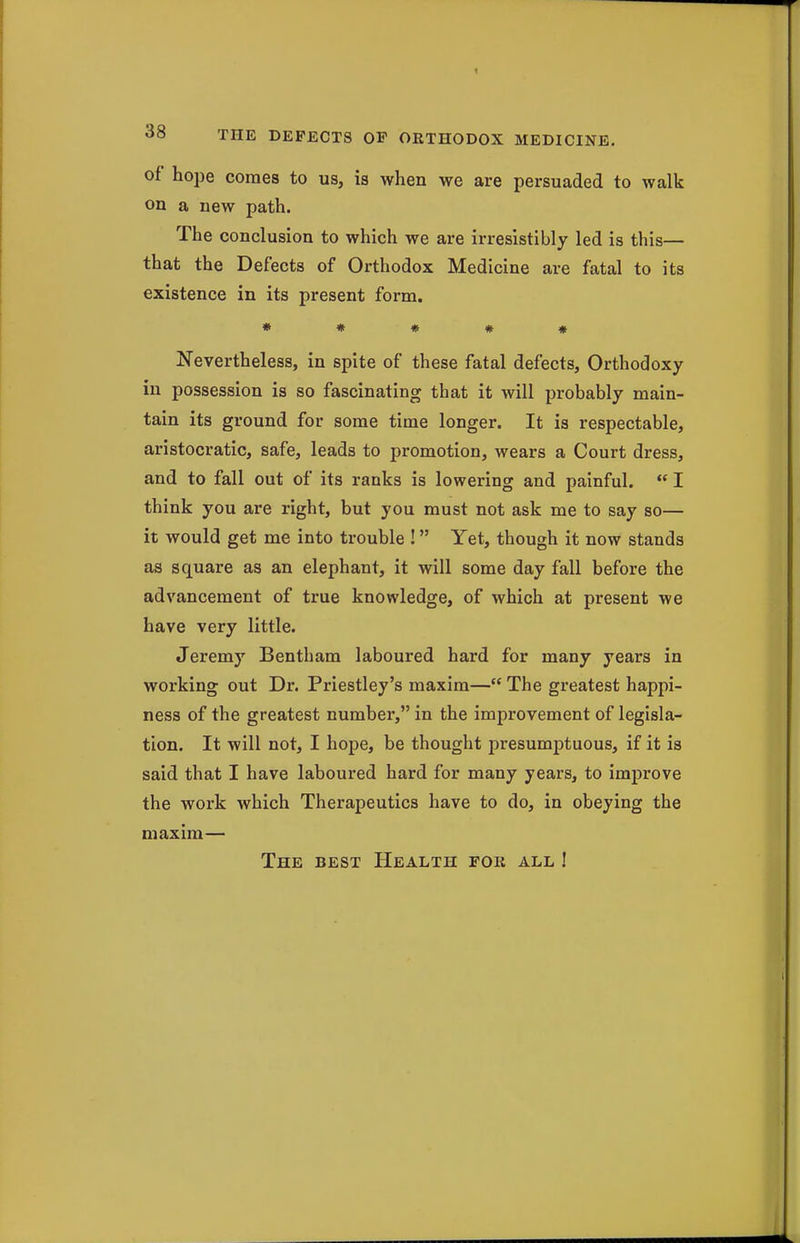 of hope comes to us, is when we are persuaded to walk on a new path. The conclusion to which we are irresistibly led is this— that the Defects of Orthodox Medicine are fatal to its existence in its present form. « # # # * Nevertheless, in spite of these fatal defects. Orthodoxy in possession is so fascinating that it will probably main- tain its ground for some time longer. It is respectable, aristocratic, safe, leads to promotion, wears a Court dress, and to fall out of its ranks is lowering and painful.  I think you are right, but you must not ask me to say so— it would get me into trouble ! Yet, though it now stands as square as an elephant, it will some day fall before the advancement of true knowledge, of which at present we have very little. Jeremy Bentham laboured hard for many years in working out Dr. Priestley's maxim— The greatest happi- ness of the greatest number, in the improvement of legisla- tion. It will not, I hope, be thought presumptuous, if it is said that I have laboured hard for many years, to improve the work which Therapeutics have to do, in obeying the maxim— The best Health for all I