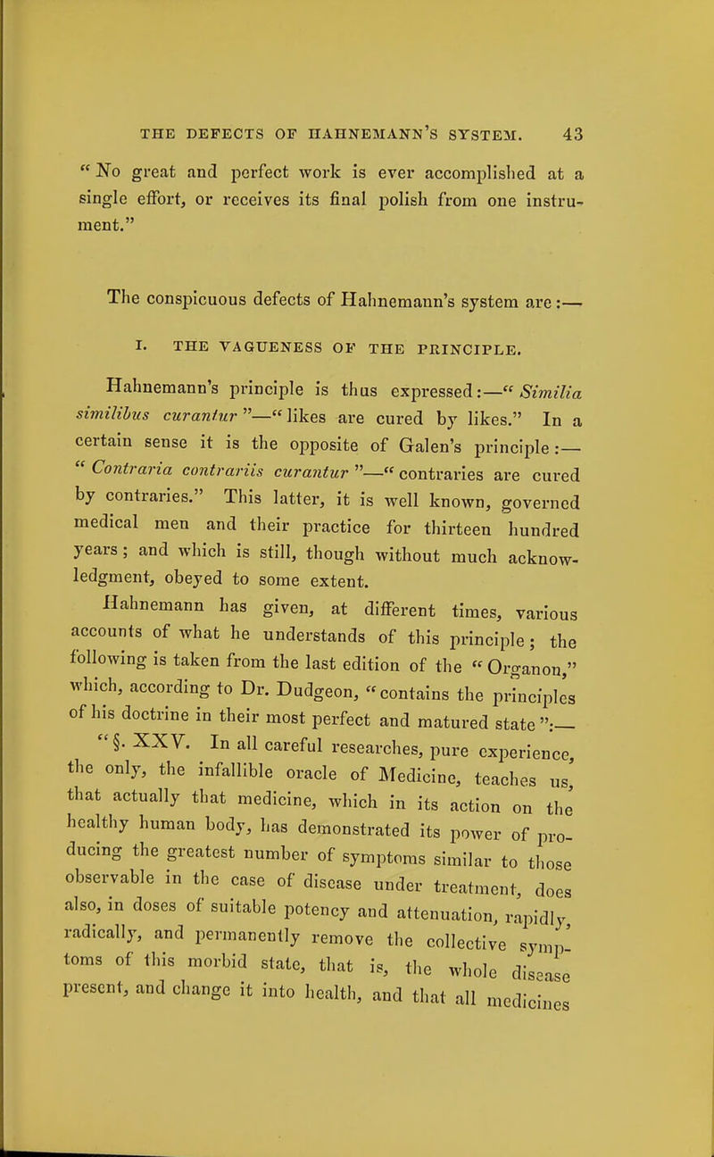  No great and perfect work is ever accomplished at a single effort, or receives its final polish from one instru-. ment. The conspicuous defects of Hahnemann's system are:— I. THE VAGUENESS OF THE PRINCIPLE. Hahnemann's principle is thus expressed5'm?7za similihus curanturYikes, are cured by likes. In a certain sense it is the opposite of Galen's principle:—  Contraria contrariis curantur —« contraries are cured by contraries. This latter, it is well known, governed medical men and their practice for thirteen hundred years; and which is still, though without much acknow- ledgment, obeyed to some extent. Hahnemann has given, at different times, various accounts of what he understands of this principle; the following is taken from the last edition of the « Organon, which, according to Dr. Dudgeon, contains the prLcfpIes of his doctrine in their most perfect and matured state:— XXV. In all careful researches, pure experience the only, the infallible oracle of ]\fedicine, teaches us' that actually that medicine, which in its action on th' healthy human body, has demonstrated its power of pro- ducing the greatest number of symptoms similar to tliose observable in the case of disease under treatment, does also, in doses of suitable potency and attenuation, rapidly radically, and permanently remove the collective synip' toms of this morbid state, that is, the whole disease present, and change it into health, and tliat all medicines e