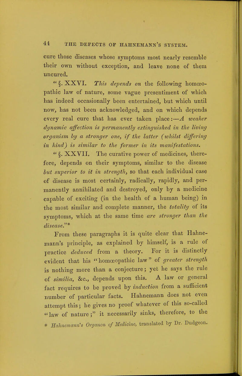 cure those diseases whose symptoms most nearly resemble their own without exception, and leave none of them uncured. *' §. XXVI. This depends on the following homoeo- pathic law of nature, some vague presentiment of which has indeed occasionally been entertained, but which until now, has not been acknowledged, and on which depends every real cure that has ever taken place:—A weaker dynamic affection is permanently extinguished in the living organism by a stronger one, if the latter (tohilst differing in kind) is similar to the former in its manifestations,  §. XXVII. The curative power of medicines, there- fore, depends on their symptoms, similar to the disease hut superior to it in strength, so that each individual case of disease is most certainly, radically, rapidly, and per- manently annihilated and destroyed, only by a medicine capable of exciting (in the health of a human being) in the most similar and complete manner, the totality of its symptoms, which at the same time are stronger than the disease.^^* From these paragraphs it is quite clear that Hahne- mann's principle, as explained by himself, is a rule of practice deduced from a theory. For it is distinctly evident that his homoeopathic law of greater strength is nothing more than a conjecture; yet he says the rule of similia, &c., depends upon this. A law or general fact requires to be proved by indicction from a sufficient number of particular facts. Hahnemann does not even attempt this; he gives no proof whatever of this so-called law of nature; it necessarily sinks, therefore, to the * Hahnemann's Organon of Medicine, translated by Dr. Dudgeon.