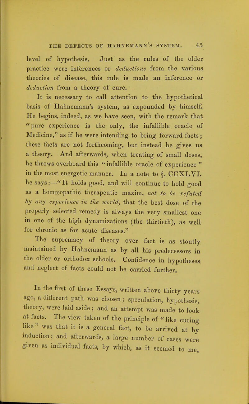 level of hypothesis. Just as the rules of the older practice were inferences or deductions from the various theories of disease, this rule is made an inference or deduction from a theory of cure. It is necessary to call attention to the hypothetical basis of Hahnemann's system, as expounded by himself. He begins, indeed, as we have seen, with the remark that pure experience is the only, the infallible oracle of Medicine, as if he were intending to bring forward facts; these facts are not forthcoming, but instead he gives us a theory. And afterwards, when treating of small doses, he throws overboard this  infallible oracle of experience  in the most energetic manner. In a note to §. CCXLVI. he says:—It holds good, and will continue to hold good as a homoeopathic therapeutic maxim, not to be refuted by any experience in the world, that the best dose of the properly selected remedy is always the very smallest one in one of the high dynamizations (the thirtieth), as well for chronic as for acute diseases. The supremacy of theory over fact is as stoutly maintained by Hahnemann as by all his predecessors in the older or orthodox schools. Confidence in hypotheses and neglect of facts could not be carried further. In the first of these Essays, written above thirty years ago, a difierent path was chosen; speculation, hypothesis, theory, were laid aside; and an attempt was made to look at facts. The view taken of the principle of like curing like  was that it is a general fact, to be arrived at by induction; and afterwards, a large number of cases were given as individual facts, by which, as it seemed to me,