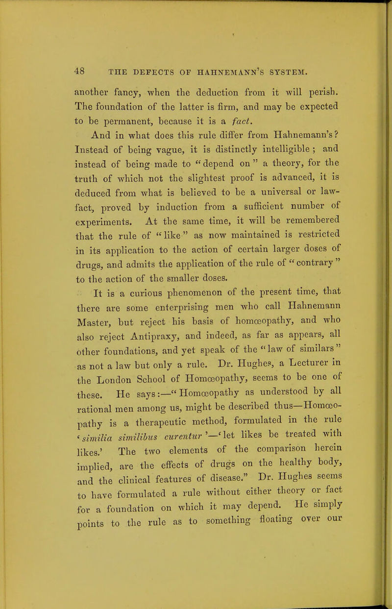 another fancy, when the deduction from it will perish. The foundation of the latter is firm, and may be expected to be permanent, because it is a fact. And in what does this rule difi'er from Hahnemann's? Instead of being vague, it is distinctly intelligible ; and instead of being made to  depend on  a theory, for the truth of which not the slightest proof is advanced, it is deduced from what is believed to be a universal or law- lact, proved by induction from a sufficient number of experiments. At the same time, it will be remembered that the rule of like as now maintained is restricted in its application to the action of certain larger doses of drugs, and admits the application of the rule of  contrary  to the action of the smaller doses. It is a curious phenomenon of the present time, that there are some enterprising men who call Hahnemann Master, but reject his basis of homoeopathy, and who also reject Antipraxy, and indeed, as far as appears, all other foundations, and yet speak of the  law of similars  as not a law but only a rule. Dr. Hughes, a Lecturer in the London School of Homoeopathy, seems to be one of these. He says:— Homoeopathy as understood by all rational men among us, might be described thus—Homoeo- pathy is a therapeutic method, formulated in the rule 'similia similibus eurentur'—'\Qt likes be treated with likes.' The two elements of the comparison herein implied, are the effects of drugs on the healthy body, and the clinical features of disease. Dr. Hughes seems to have formulated a rule without either theory or fact for a foundation on which it may depend. He simply points to the rule as to something floating over our