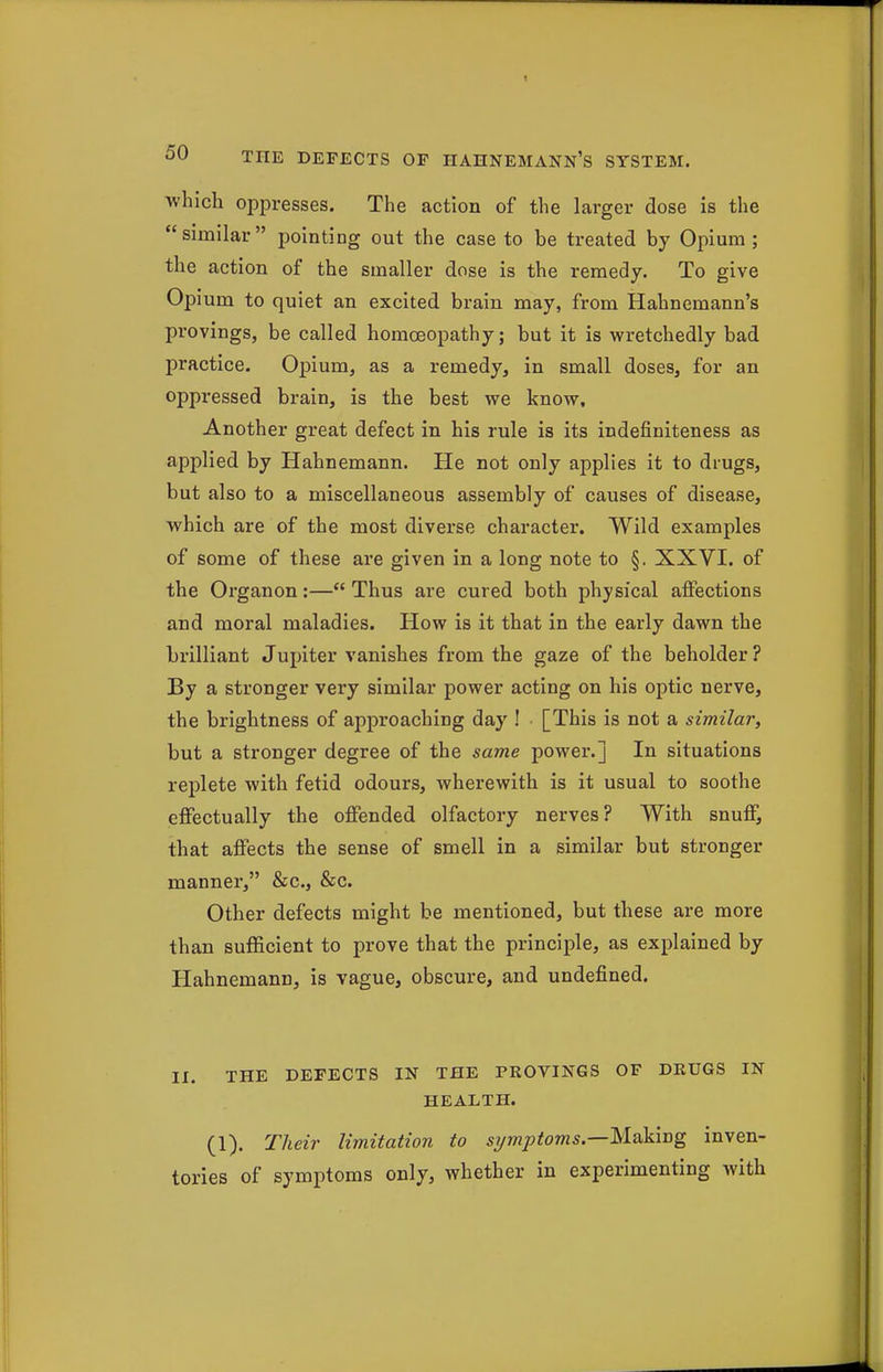 which oppresses. The action of the larger dose is the similar pointing out the case to be treated by Opium; the action of the smaller dose is the remedy. To give Opium to quiet an excited brain may, from Hahnemann's provings, be called homoeopathy; but it is wretchedly bad practice. Opium, as a remedy, in small doses, for an oppressed brain, is the best we know. Another great defect in his rule is its indefiniteness as applied by Hahnemann. He not only applies it to drugs, but also to a miscellaneous assembly of causes of disease, which are of the most diverse character. Wild examples of some of these are given in a long note to §. XXVI. of the Organon:— Thus are cured both physical affections and moral maladies. How is it that in the early dawn the brilliant Jupiter vanishes from the gaze of the beholder ? By a stronger very similar power acting on his optic nerve, the brightness of approaching day ! • [This is not a similar, but a stronger degree of the same power.] In situations replete with fetid odours, wherewith is it usual to soothe effectually the offended olfactory nerves? With snuff, that affects the sense of smell in a similar but stronger manner, &c.j &c. Other defects might be mentioned, but these are more than sufficient to prove that the principle, as explained by Hahnemann, is vague, obscure, and undefined. II. THE DEFECTS IN THE PROVINGS OF DRUGS IN HEALTH. (1). Their limitation to s7/mptoms.—Making inven- tories of symptoms only, whether in experimenting with