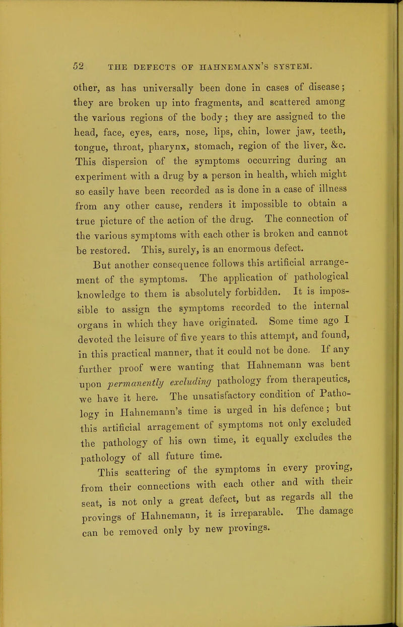 other, as has universally been done in cases of disease; they are broken up into fragments, and scattered among the various regions of the body; they are assigned to the head, face, eyes, ears, nose, lips, chin, lower jaw, teeth, tongue, throat, pharynx, stomach, region of the liver, &c. This dispersion of the symptoms occurring during an experiment with a drug by a person in health, which might so easily have been recorded as is done in a case of illness from any other cause, renders it impossible to obtain a true picture of the action of the drug. The connection of the various symptoms with each other is broken and cannot be restored. This, surely, is an enormous defect. But another consequence follows this artificial arrange- ment of the symptoms. The application of pathological knowledge to them is absolutely forbidden. It is impos- sible to assign the symptoms recorded to the internal organs in which they have originated. Some time ago I devoted the leisure of five years to this attempt, and found, in this practical manner, that it could not be done. If any further proof were wanting that Hahnemann was bent upon permanenthj excluding pathology from therapeutics, we have it here. The unsatisfactory condition of Patho- logy in Hahnemann's time is urged in his defence; but this artificial arragement of symptoms not only excluded the pathology of his own time, it equally excludes the pathology of all future time. This scattering of the symptoms in every proving, from their connections with each other and with their seat, is not only a great defect, but as regards all the provings of Hahnemann, it is irreparable. The damage can be removed only by new provings.