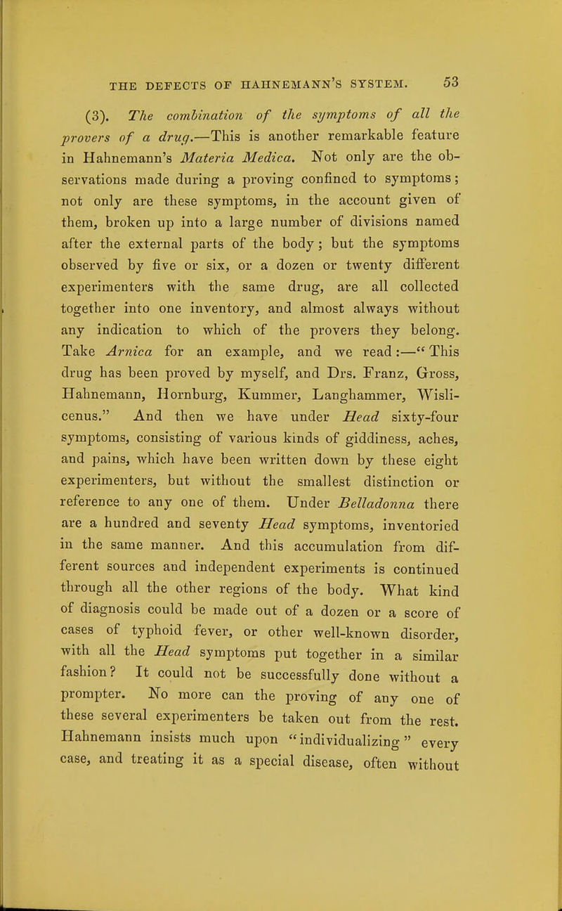(3). The combination of the symptoms of all the provers of a drug.—This is another remarkable feature in Hahnemann's Materia Medica. Not only are the ob- servations made during a proving confined to symptoms; not only are these symptoms, in the account given of them, broken up into a large number of divisions named after the external parts of the body; but the symptoms observed by five or six, or a dozen or twenty different experimenters with the same drug, are all collected together into one inventory, and almost always without any indication to which of the provers they belong. Take Arnica for an example, and we read:— This drug has been proved by myself, and Drs. Franz, Gross, Hahnemann, Hornburg, Kummer, Langhammer, Wisli- cenus. And then we have under Head sixty-four symptoms, consisting of various kinds of giddiness, aches, and pains, which have been written down by these eight experimenters, but without the smallest distinction or reference to any one of them. Under Belladonna there are a hundred and seventy Head symptoms, inventoried in the same manner. And this accumulation from dif- ferent sources and independent experiments is continued through all the other regions of the body. What kind of diagnosis could be made out of a dozen or a score of cases of typhoid fever, or other well-known disorder, with all the Head symptoms put together in a similar fashion? It could not be successfully done without a prompter. No more can the proving of any one of these several experimenters be taken out from the rest. Hahnemann insists much upon individualizing every case, and treating it as a special disease, often without