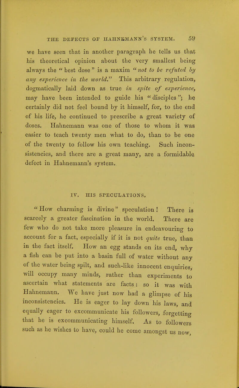 we have seen that in another paragraph he tells us that his theoretical opinion about the very smallest being always the  best dose  is a maxim  /lot to be refuted by any experience in the wo7'ld. This arbitrary regulation, dogmatically laid down as true in spite of experience, may have been intended to guide his  disciples; he certainly did not feel bound by it himself, for, to the end of his life, he continued to prescribe a great variety of doses. Hahnemann was one of those to whom it was easier to teach twenty men what to do, than to be one of the twenty to follow his own teaching. Such incon- sistencies, and there are a great many, are a formidable, defect in Hahnemann's system. ly. HIS SPECULATIONS.  How charming is divine speculation ! There is scarcely a greater fascination in the world. There are few who do not take more pleasure in endeavouring to account for a fact, especially if it is not quite true, than in the fact itself. How an egg stands on its end, why a fish can be put into a basin full of water without any of the water being spilt, and such-like innocent enquiries, will occupy many minds, rather than experiments to ascertain what statements are facts: so it was with Hahnemann. We have just now had a glimpse of his inconsistencies. He is eager to lay down his laws, and equally eager to excommunicate his followers, forgettino- that he is excommunicating himself. As to followers such as he wishes to have, could he come amongst us now.