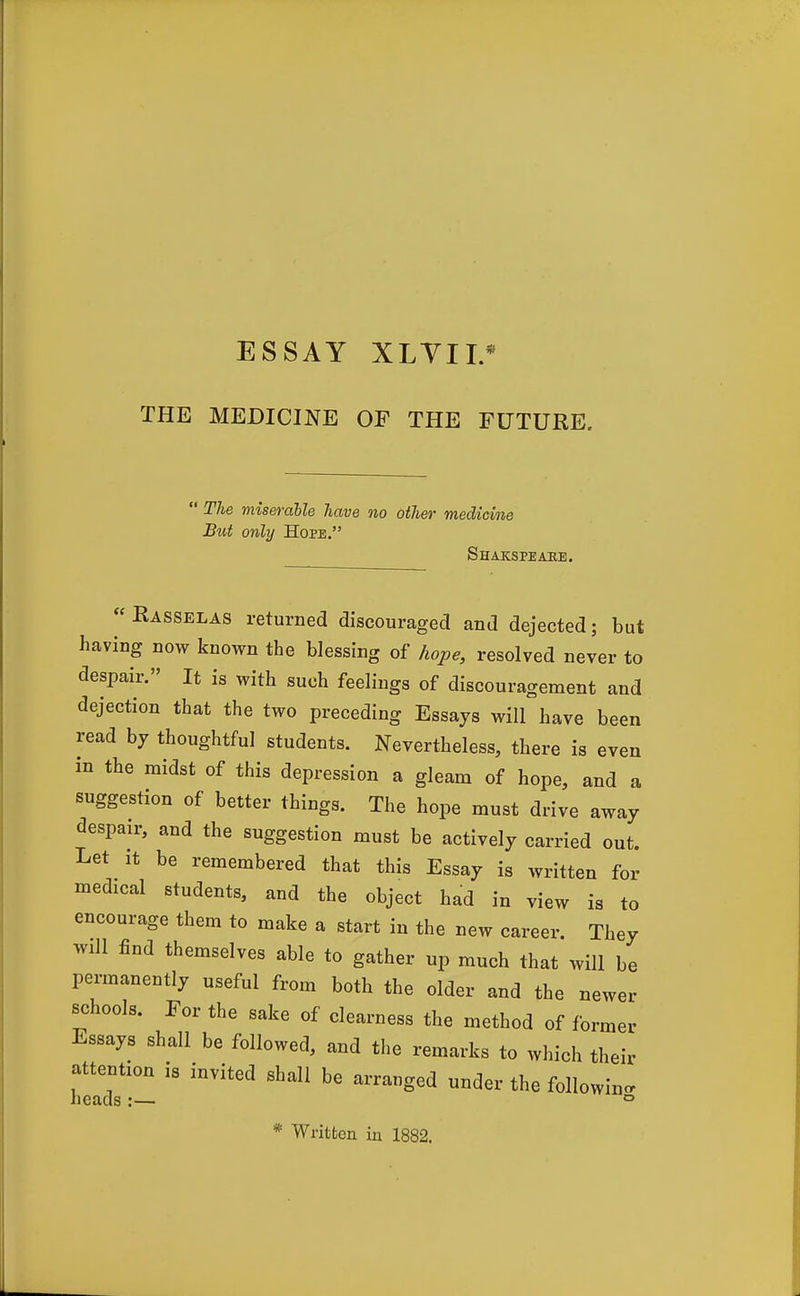 THE MEDICINE OF THE FUTURE.  The miserable have no other medicine But only Hope. Shakspeahe.  Easselas returned discouraged and dejected; but having now known the blessing of hope, resolved never to despair. It is with such feelings of discouragement and dejection that the two preceding Essays will have been read by thoughtful students. Nevertheless, there is even in the midst of this depression a gleam of hope, and a suggestion of better things. The hope must drive away despair, and the suggestion must be actively carried out. Let It be remembered that this Essay is written for medical students, and the object had in view is to encourage them to make a start in the new career. They will find themselves able to gather up much that will be permanently useful from both the older and the newer schools. For the sake of clearness the method of former Essays shall be followed, and the remarks to which their attention is invited shall be arranged under the followinc. heads:— ° * Written in 1882.