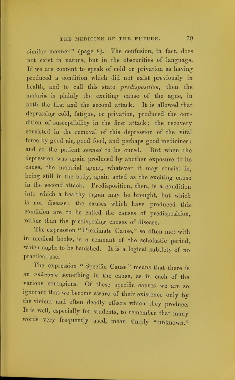 similar manner (page 8). The confusion, in fact, does not exist in nature, but in the obscurities of language. If we are content to speak of cold or privation as having produced a condition which did not exist previously in health, and to call this state predisposition, then the malaria is plainly the exciting cause of the ague, in both the first and the second attack. It is allowed that depressing cold, fatigue, or privation, produced the con- dition of susceptibility in the first attack; the recovery consisted in the removal of this depression of the vital force by good air, good food, and perhaps good medicines; and so the patient seemed to be cured. But when the depression was again produced by another exposure to its cause, the malarial agent, whatever it may consist in, being still in the body, again acted as the exciting cause in the second attack. Predisposition, then, is a condition into which a healthy organ may be brought, but which is not disease; the causes which have produced this condition are to be called the causes of predisposition, rather than the predisposing causes of disease. The expression Proximate Cause, so often met with in medical books, is a remnant of the scholastic period, which ought to be banished. It is a logical subtlety of no practical use. The expression « Specific Cause  means that there is the cause, as in each of the various contagions. Of these specific causes we are so ignorant that we become aware of their existence only by the violent and often deadly effects which they produce. It is well, especially for students, to remember that many words very frequently used, mean simply unknown.