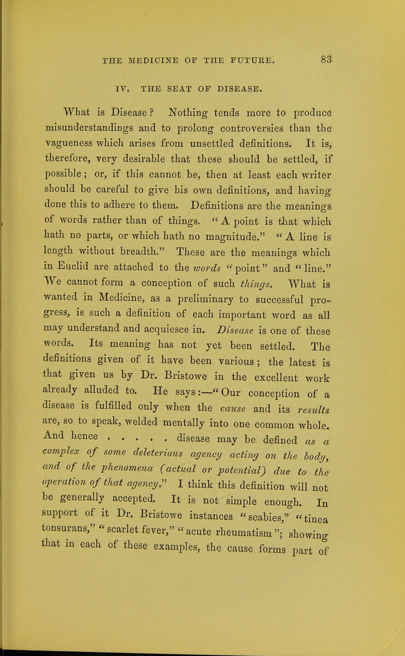 IV. THE SEAT OF DISEASE. What is Disease ? Nothing tends more to produce misunderstandings and to prolong controversies than the vagueness which arises from unsettled definitions. It is, therefore, very desirable that these should be settled, if possible; or, if this cannot be, then at least each writer should be careful to give his own definitions, and having done this to adhere to them. Definitions are the meanings of words rather than of things.  A point is that which hath no parts, or which hath no magnitude.  A line is length without breadth. These are the meanings which in Euclid are attached to the loords point and line. We cannot form a conception of such things. What is wanted in Medicine, as a preliminary to successful pro- gress, is such a definition of each important word as all may understand and acquiesce in. Disease is one of these words. Its meaning has not yet been settled. The definitions given of it have been various; the latest is that given us by Dr. Bristowe in the excellent work already alluded to. He says:—Our conception of a disease is fulfilled only when the cause and its results are, so to speak, welded mentally into one common whole. ^^•^ disease may be defined as a complex of some deleterious agency acting on the body, and of the phenomena (actual or potential) due to the operation of that agencyr I think this definition will not be generally accepted. It is not simple enough. In support of it Dr. Bristowe instances scabies, tinea tonsurans, scarlet fever, acute rheumatism; showing that in each of these examples, the cause forms part of