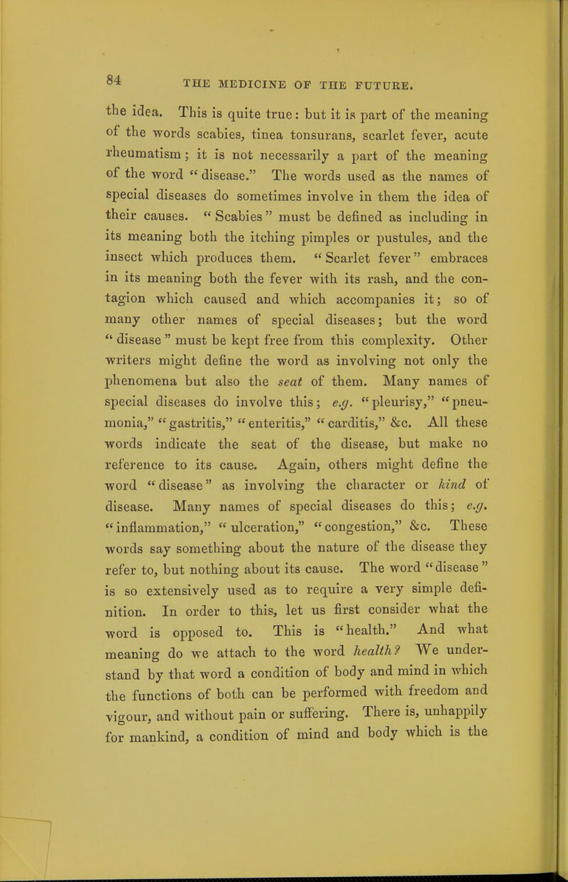 the idea. This is quite true: but it is part of the meaning of the words scabies, tinea tonsurans, scarlet fever, acute rheumatism; it is not necessarily a part of the meaning of the word  disease. The words used as the names of special diseases do sometimes involve in them the idea of their causes.  Scabies  must be defined as including in its meaning both the itching pimples or pustules, and the insect which produces them.  Scarlet fever embraces in its meaning both the fever with its rash, and the con- tagion which caused and which accompanies it; so of many other names of special diseases; but the word  disease  must be kept free from this complexity. Other writers might define the word as involving not only the phenomena but also the seat of them. Many names of special diseases do involve this; e.g. pleurisy, pneu- monia,  gastritis,  enteritis,  carditis, &c. All these words indicate the seat of the disease, but make no reference to its cause. Again, others might define the word disease as involving the character or kind of disease. Many names of special diseases do this; e.g, inflammation, ulceration, congestion, &c. These words say something about the nature of the disease they refer to, but nothing about its cause. The word disease  is so extensively used as to require a very simple defi- nition. In order to this, let us first consider what the word is opposed to. This is health. And what meaning do we attach to the word health? We under- stand by that word a condition of body and mind in which the functions of both can be performed with freedom and vigour, and without pain or suffering. There is, unhappily for mankind, a condition of mind and body which is the