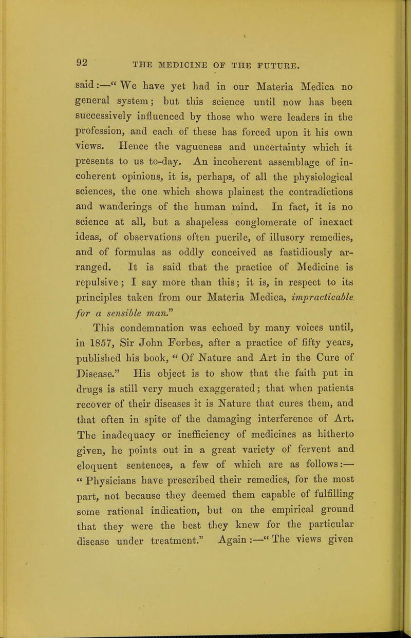 said:—We have yet had in our Materia Medica no general system; but this science until now has been successively influenced by those who were leaders in the profession, and each of these has forced upon it his own views. Hence the vagueness and uncertainty which it presents to us to-day. An incoherent assemblage of in- coherent opinions, it is, perhaps, of all the physiological sciences, the one which shows plainest the contradictions and wanderings of the human mind. In fact, it is no science at all, but a shapeless conglomerate of inexact ideas, of observations often puerile, of illusory remedies, and of formulas as oddly conceived as fastidiously ar- ranged. It is said that the practice of Medicine is repulsive; I say more than this; it is, in respect to its principles taken from our Materia Medica, impracticable for a sensible manP This condemnation was echoed by many voices until, in 1857, Sir John Forbes, after a practice of fifty years, published his book,  Of Nature and Art in the Cure of Disease. His object is to show that the faith put in drugs is still very much exaggerated; that when patients recover of their diseases it is Nature that cures them, and that often in spite of the damaging interference of Art. The inadequacy or inefficiency of medicines as hitherto given, he points out in a great variety of fervent and eloquent sentences, a few of which are as follows:—  Physicians have prescribed their remedies, for the most part, not because they deemed them capable of fulfilling some rational indication, but on the empirical ground that they were the best they knew for the particular disease under treatment. Again :—« The views given