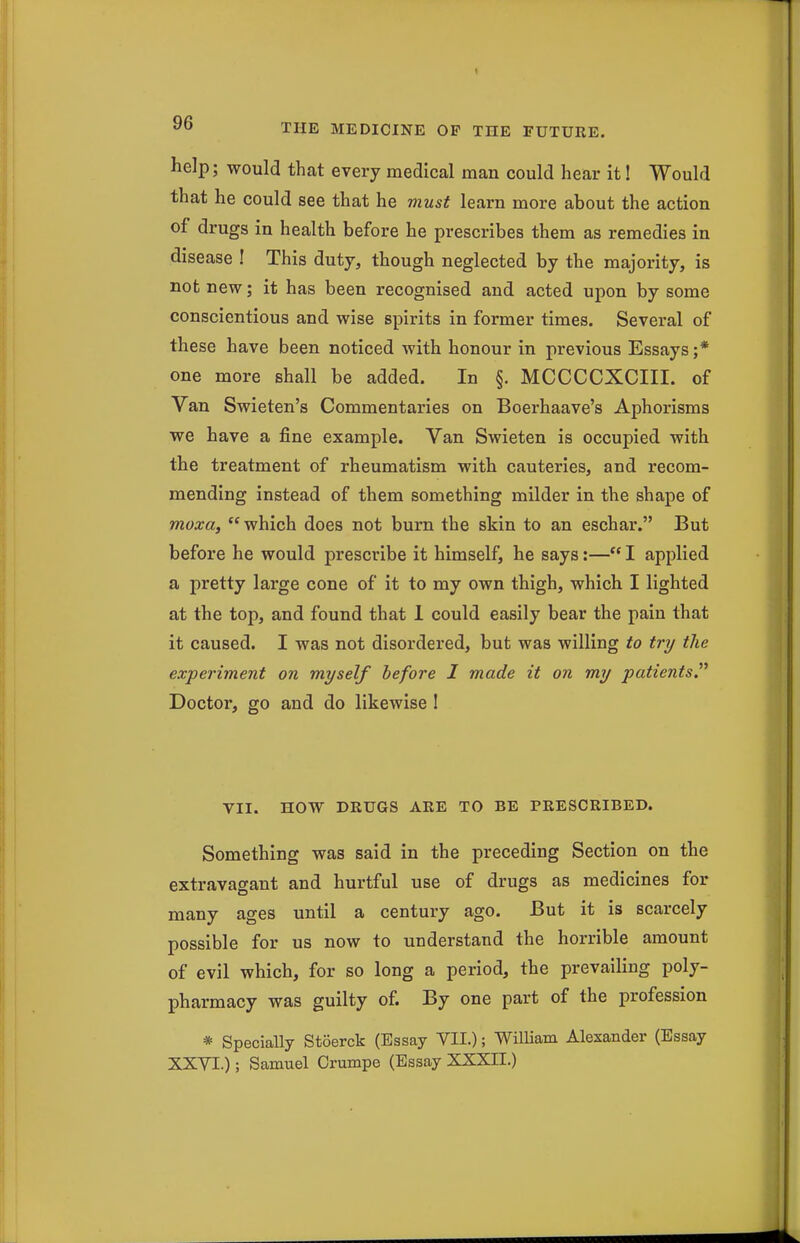 help; would that every medical man could hear it I Would that he could see that he must learn more about the action of drugs in health before he prescribes them as remedies in disease ! This duty, though neglected by the majority, is not new; it has been recognised and acted upon by some conscientious and wise spirits in former times. Several of these have been noticed with honour in previous Essays;* one more shall be added. In §. MCCCCXCIII. of Van Swieten's Commentaries on Boerhaave's Aphorisms we have a fine example. Van Swieten is occupied with the treatment of rheumatism with cauteries, and recom- mending instead of them something milder in the shape of moxa, which does not burn the skin to an eschar. But before he would prescribe it himself, he says:— I applied a pretty large cone of it to my own thigh, which I lighted at the top, and found that 1 could easily bear the pain that it caused. I was not disordered, but was willing to try the experiment on myself before I made it on my patients^ Doctor, go and do likewise 1 VII. HOW DRUGS ARE TO BE PRESCRIBED. Something was said in the preceding Section on the extravagant and hurtful use of drugs as medicines for many ages until a century ago. But it is scarcely possible for us now to understand the horrible amount of evil which, for so long a period, the prevailing poly- pharmacy was guilty of. By one part of the profession * Specially Stoerck (Essay VII.); William Alexander (Essay XXYI.); Samuel Orumpe (Essay XXXH.)