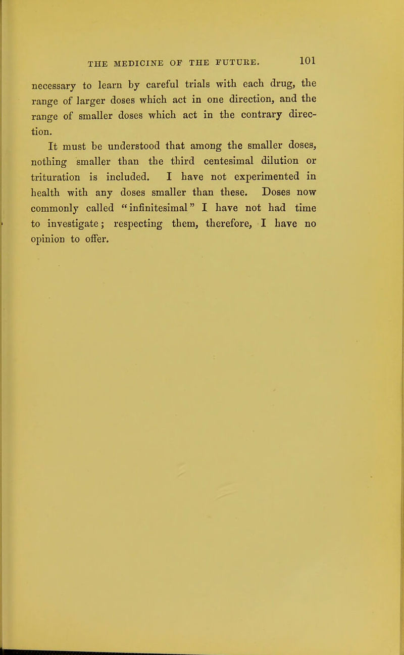 necessary to learn by careful trials with each drug, the range of larger doses which act in one direction, and the range of smaller doses which act in the contrary direc- tion. It must be understood that among the smaller doses, nothing smaller than the third centesimal dilution or trituration is included. I have not experimented in health with any doses smaller than these. Doses now commonly called infinitesimal I have not had time to investigate; respecting them, therefore, I have no opinion to ofier.