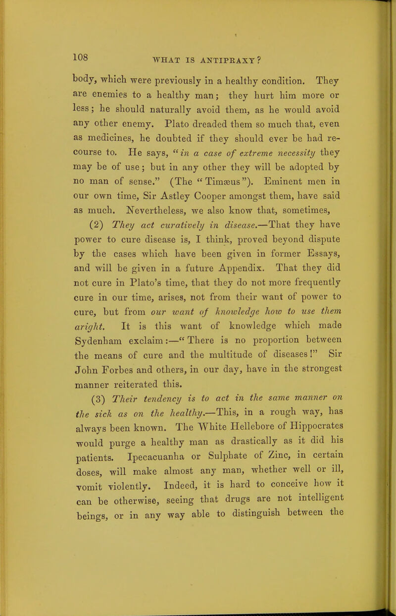 body, which were previously in a healthy condition. They are enemies to a healthy man; they hurt him more or less; he should naturally avoid them, as he would avoid any other enemy. Plato dreaded them so much that, even as medicines, he doubted if they should ever be had re- course to. He says, in a case of extreme necessity they may be of use; but in any other they will be adopted by no man of sense. (The  Timasus). Eminent men in our own time. Sir Astley Cooper amongst them, have said as much. Nevertheless, we also know that, sometimes, (2) They act curatively in disease.—That they have power to cure disease is, I think, proved beyond dispute by the cases which have been given in former Essays, and will be given in a future Appendix. That they did not cure in Plato's time, that they do not more frequently cure in our time, arises, not from their want of power to cure, but from our want of knowledge how to use them aright. It is this want of knowledge which made Sydenham exclaim:— There is no proportion between the means of cure and the multitude of diseases! Sir John Forbes and others, in our day, have in the strongest manner reiterated this. (3) Their tendency is to act in the same manner on the sick as on the healthy.—This, in a rough way, has always been known. The White Hellebore of Hippocrates would purge a healthy man as drastically as it did his patients. Ipecacuanha or Sulphate of Zinc, in certain doses, will make almost any man, whether well or ill, vomit violently. Indeed, it is hard to conceive how it can be otherwise, seeing that drugs are not intelligent beings, or in any way able to distinguish between the