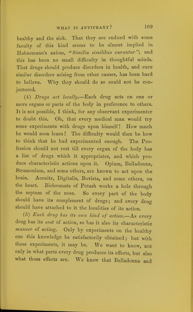 healthy and the sick. That they are endued with some faculty of this kind seems to be almost implied in Hahnemann's axiom, Similia similibus curantur; and this has been no small difficulty in thoughtful minds. That drugs should produce disorders in health, and cure similar disorders arising from other causes, has been hard to believe. Why they should do so could not be con- jectured. (4) Drugs act locally.—Each drug acts on one or more organs or parts of the body in preference to others. It is not possible, I think, for any observant experimenter to doubt this. Oh, that every medical man would try some experiments with drugs upon himself! How much he would soon learn 1 The difficulty would then be how to think that he had experimented enough. The Pro- fession should not rest till every organ of the body has a list of drugs which it appropriates, and which pro- duce characteristic actions upon it. Opium, Belladonna, Stramonium, and some others, are known to act upon the brain. Aconite, Digitalis, Bovista, and some others, on the heart. Bichromate of Potash works a hole throuo-h the septum of the nose. So every part of the body should have its complement of drugs; and every drug should have attached to it the localities of its action. (5) Each drug has ifs own kind of action.—As every drug has its seat of action, so has it also its characteristic manner of acting. Only by experiments on the healthy can this knowledge be satisfactorily obtained; but with these experiments, it may be. We want to know, not only in what parts every drug produces its effects, but also what those effects are. We know that Belladonna and
