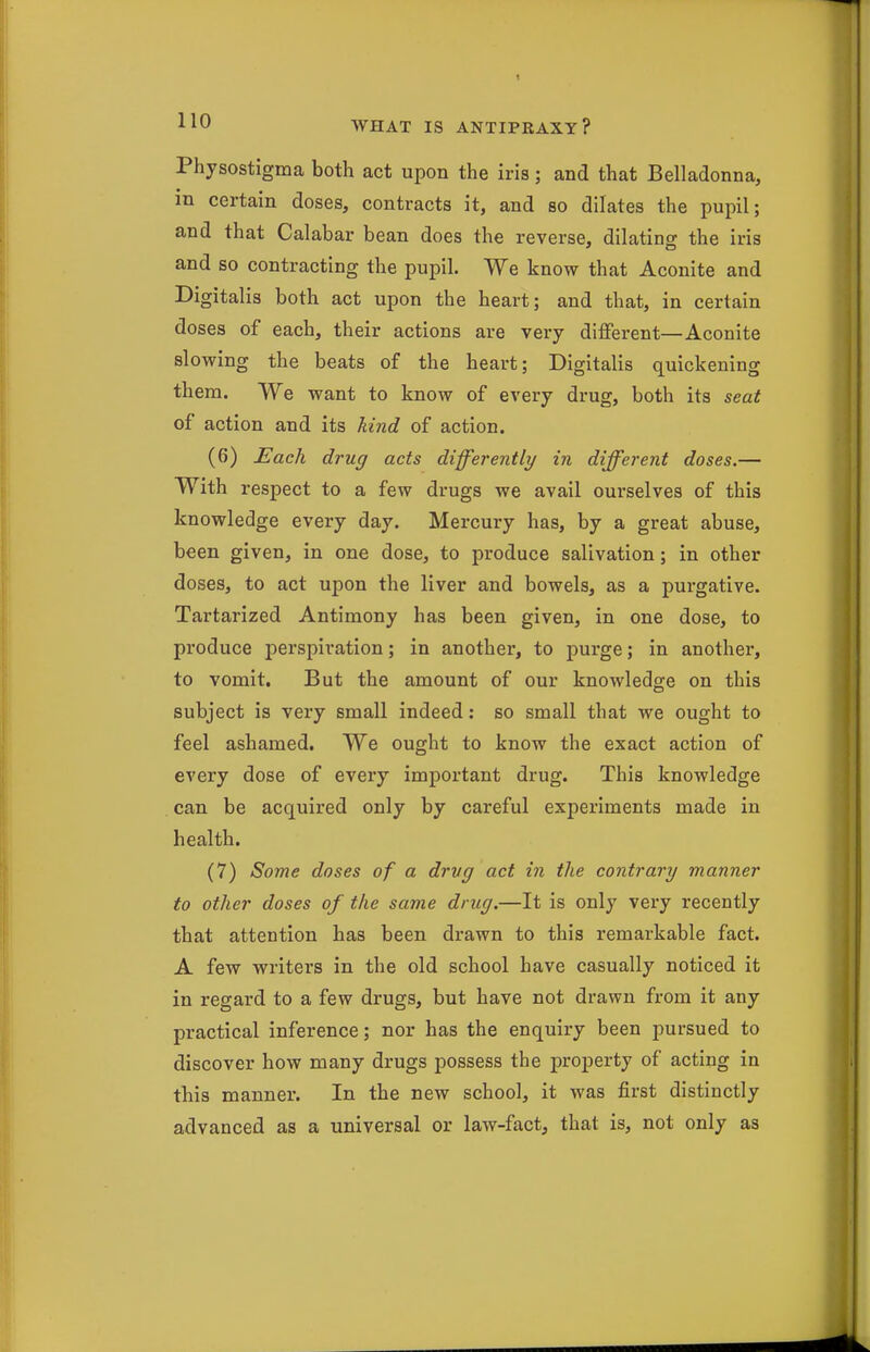 Physostigma both act upon the iria; and that Belladonna, in certain doses, contracts it, and so dilates the pupil; and that Calabar bean does the reverse, dilating the iris and so contracting the pupil. We know that Aconite and Digitalis both act upon the heart; and that, in certain doses of each, their actions are very different—Aconite slowing the beats of the heart; Digitalis quickening them. We want to know of every drug, both its seat of action and its kind of action. (6) Each drug acts differently in different doses.— With respect to a few drugs we avail ourselves of this knowledge every day. Mercury has, by a great abuse, been given, in one dose, to produce salivation; in other doses, to act upon the liver and bowels, as a pui'gative. Tartarized Antimony has been given, in one dose, to produce perspiration; in another, to purge; in another, to vomit. But the amount of our knowledge on this subject is very small indeed: so small that we ought to feel ashamed. We ought to know the exact action of every dose of every important drug. This knowledge can be acquired only by careful experiments made in health. (7) Some doses of a drug act in the contrary manner to other doses of the same drug.—It is only very recently that attention has been drawn to this remarkable fact. A few writers in the old school have casually noticed it in regard to a few drugs, but have not drawn from it any practical inference; nor has the enquiry been pursued to discover how many drugs possess the property of acting in this manner. In the new school, it was first distinctly advanced as a universal or law-fact, that is, not only as