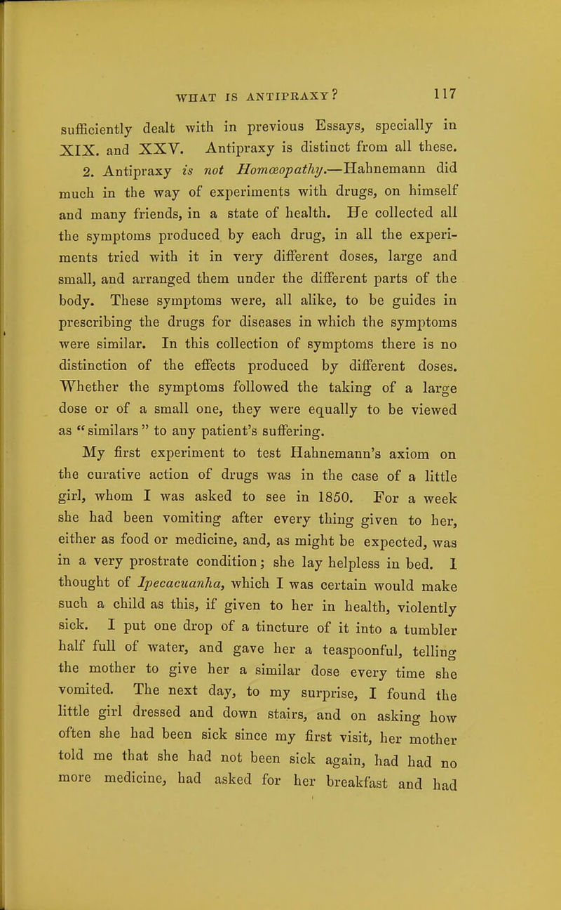 sufficiently dealt with in previous Essays, specially in XIX. and XXV. Antipraxy is distinct from all these. 2. Antipraxy is not Homceopathj.—Hahnemann did much in the way of experiments with drugs, on himself and many friends, in a state of health. He collected all the symptoms produced by each drug, in all the experi- ments tried with it in very diiFerent doses, large and small, and arranged them under the different parts of the body. These symptoms were, all alike, to be guides in prescribing the drugs for diseases in which the symptoms were similar. In this collection of symptoms there is no distinction of the effects produced by different doses. Whether the symptoms followed the taking of a large dose or of a small one, they were equally to be viewed as  similars  to any patient's suffering. My first experiment to test Hahnemann's axiom on the curative action of drugs was in the case of a little girl, whom I was asked to see in 1850, For a week she had been vomiting after every thing given to her, either as food or medicine, and, as might be expected, was in a very prostrate condition; she lay helpless in bed. 1 thought of Ipecacuanha, which I was certain would make such a child as this, if given to her in health, violently sick. I put one drop of a tincture of it into a tumbler half full of water, and gave her a teaspoonful, telling the mother to give her a similar dose every time she vomited. The next day, to my surprise, I found the little girl dressed and down stairs, and on asking how often she had been sick since my first visit, her mother told me that she had not been sick again, had had no more medicine, had asked for her breakfast and had