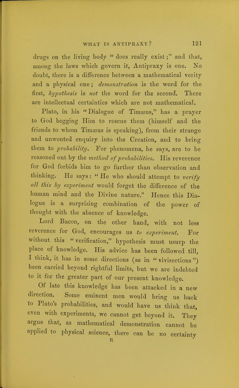 drugs on the living body  does really exist; and that, among the laws which govern it, Antipraxy is one. No doubt, there is a difference between a mathematical verity and a physical one ; demonstration is the word for the first, hypothesis is not the word for the second. There are intellectual certainties which are not mathematical. Plato, in his Dialogue of Timseus, has a prayer to God begging Him to rescue them (himself and the friends to whom Tim^us is speaking), from their strange and unwonted enquiry into the Creation, and to bring them to probahility. For phenomena, he says, are to be reasoned out by the method of probahilities. His reverence for God forbids him to go further than observation and thinking. He says: « He who should attempt to verify all this by experiment would forget the difference of the human mind and the Divine nature. Hence this Dia- logue is a surprising combination of the power of thought with the absence of knowledge. Lord Bacon, on the other hand, with not less reverence for God, encourages us to experiment. For without this verification, hypothesis must usurp the place of knowledge. His advice has been followed till, I think, it has in some directions (as in  vivisections) been carried beyond rightful limits, but we are indebted to it for the greater part of our present knowledge. Of late this knowledge has been attacked in a new direction. Some eminent men would bring us back to Plato's probabilities, and would have us think that, even with experiments, we cannot get beyond it. They argue that, as mathematical demonstration cannot be applied to physical science, there can be no certainty