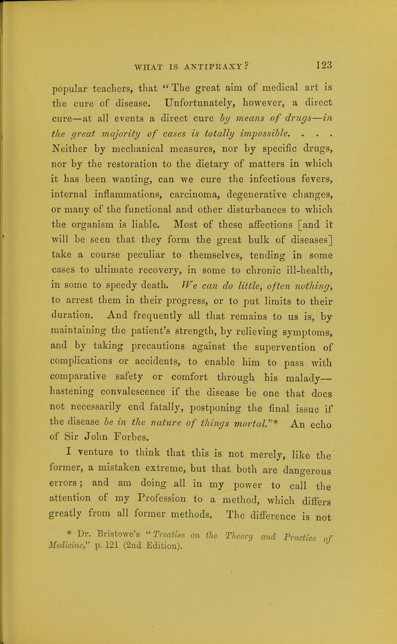 popular teachers, that The great aim of medical art is the cure of disease. Unfortunately, however, a direct cure—at all events a direct cure hy means of drugs—in the great majority of cases is totally impossible. Neither by mechanical measures, nor by specific drugs, nor by the restoration to the dietary of matters in which it has been wanting, can we cure the infectious fevers, internal inflammations, carcinoma, degenerative changes, or many of the functional and other disturbances to which the organism is liable. Most of these affections [and it will be seen that they form the great bulk of diseases] take a course peculiar to themselves, tending in some cases to ultimate recovery, in some to chronic ill-health, in some to speedy death. We can do little, often notliing; to arrest them in their progress, or to put limits to their duration. And frequently all that remains to us is, by maintaining the patient's strength, by relieving symptoms, and by taking precautions against the supervention of comiDlications or accidents, to enable him to pass with comparative safety or comfort through his malady— hastening convalescence if the disease be one that does not necessarily end fatally, postponing the final issue if the disease he in the nature of things mortaV* An echo of Sir John Forbes. I venture to think that this is not merely, like the former, a mistaken extreme, but that both are dangerous errors; and am doing all in my power to call the attention of my Profession to a method, which differs greatly from all former methods. The difference is not * Dr. Bristowe's Treatise on ilie Theory and Practice of Medicine, p. 121 (2nd Edition).
