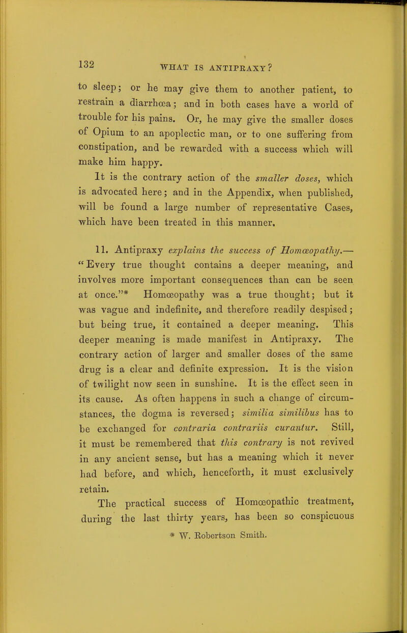 to sleep; or he may give them to another patient, to restrain a diarrhoea; and in both cases have a world of trouble for his pains. Or, he may give the smaller doses of Opium to an apoplectic man, or to one suffering from constipation, and be rewarded with a success which will make him happy. It is the contrary action of the smaller doses, which is advocated here; and in the Appendix, when published, will be found a large number of representative Cases, which have been treated in this manner, 11, Antipraxy explains the success of Homceoipatliy.— Every true thought contains a deeper meaning, and involves more important consequences than can be seen at once.* Homoeopathy was a true thought; but it was vague and indefinite, and therefore readily despised; but being true, it contained a deeper meaning. This deeper meaning is made manifest in Antipraxy. The contrary action of larger and smaller doses of the same drug is a clear and definite expression. It is the vision of twilight now seen in sunshine. It is the effect seen in its cause. As often happens in such a change of circum- stances, the dogma is reversed: similia similibus has to be exchanged for contraria contrariis curantur. Still, it must be remembered that tlds contrary is not revived in any ancient sense, but has a meaning which it never had before, and which, henceforth, it must exclusively retain. The practical success of Homoeopathic treatment, during the last thirty years, has been so conspicuous * W. Eobertson Smith.