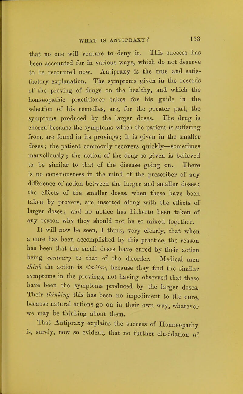 that no one will venture to deny it. This success has been accounted for in various ways, which do not deserve to be recounted now. Antipraxy is the true and satis- factory explanation. The symptoms given in the records of the proving of drugs on the healthy, and which the homoeopathic practitioner takes for his guide in the selection of his remedies, are, for the greater part, the symptoms produced by the larger doses. The drug is chosen because the symptoms which the patient is suffering from, are found in its provings; it is given in the smaller doses; the patient commonly recovers quickly—sometimes marvellously; the action of the drug so given is believed to be similar to that of the disease going on. There is no consciousness in the mind of the prescriber of any difference of action between the larger and smaller doses; the effects of the smaller doses, when these have been taken by provers, are inserted along with the effects of larger doses; and no notice has hitherto been taken of any reason why they should not be so mixed together. It will now be seen, I think, very clearly, that when a cure has been accomplished by this practice, the reason has been that the small doses have cured by their action being contrary to that of the disorder. Medical men thinli the action is similar, because they find the similar symptoms in the provings, not having observed that these have been the symptoms produced by the larger doses. Their thinking this has been no impediment to the cure, because natural actions go on in their own way, whatever we may be thinking about them. That Antipraxy explains the success of Homoeopathy is, surely, now so evident, that no further elucidation of