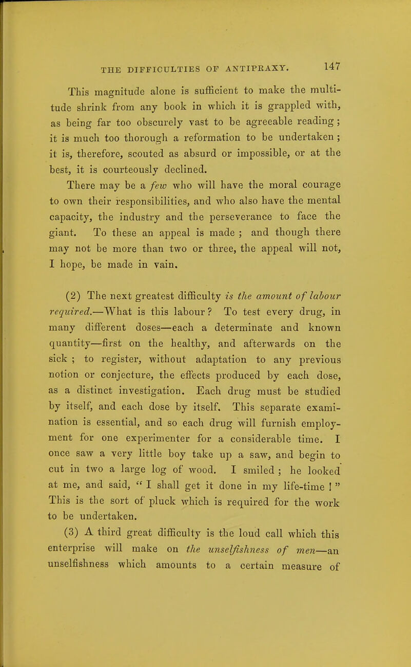 This magnitude alone is sufficient to make the multi- tude shrink from any book in which it is grappled with, as being far too obscurely vast to be agreeable reading; it is much too thorough a reformation to be undertaken ; it is, therefore, scouted as absurd or impossible, or at the best, it is courteously declined. There may be a few who will have the moral courage to own their responsibilities, and who also have the mental capacity, the industry and the perseverance to face the giant. To these an appeal is made ; and though there may not be more than two or three, the appeal will not, I hope, be made in vain. (2) The next greatest difficulty is the amount of labour required.—What is this labour ? To test every drug, in many different doses—each a determinate and known quantity—first on the healthy, and afterwards on the sick ; to register, without adaptation to any previous notion or conjecture, the effects produced by each dose, as a distinct investigation. Each drug must be studied by itself, and each dose by itself. This separate exami- nation is essential, and so each drug will furnish employ- ment for one experimenter for a considerable time. I once saw a very little boy take up a saw, and begin to cut in two a large log of wood. I smiled ; he looked at me, and said,  I shall get it done in my life-time I  This is the sort of pluck which is required for the work to be undertaken. (3) A third great difficulty is the loud call which this enterprise will make on the unselfishness of men—an unselfishness which amounts to a certain measure of